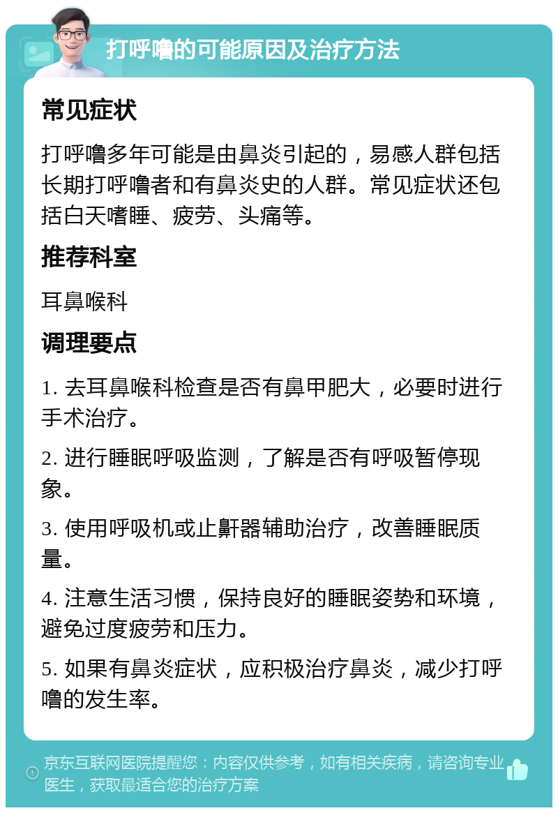 打呼噜的可能原因及治疗方法 常见症状 打呼噜多年可能是由鼻炎引起的，易感人群包括长期打呼噜者和有鼻炎史的人群。常见症状还包括白天嗜睡、疲劳、头痛等。 推荐科室 耳鼻喉科 调理要点 1. 去耳鼻喉科检查是否有鼻甲肥大，必要时进行手术治疗。 2. 进行睡眠呼吸监测，了解是否有呼吸暂停现象。 3. 使用呼吸机或止鼾器辅助治疗，改善睡眠质量。 4. 注意生活习惯，保持良好的睡眠姿势和环境，避免过度疲劳和压力。 5. 如果有鼻炎症状，应积极治疗鼻炎，减少打呼噜的发生率。