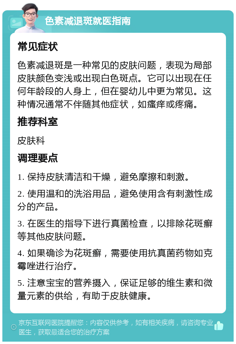 色素减退斑就医指南 常见症状 色素减退斑是一种常见的皮肤问题，表现为局部皮肤颜色变浅或出现白色斑点。它可以出现在任何年龄段的人身上，但在婴幼儿中更为常见。这种情况通常不伴随其他症状，如瘙痒或疼痛。 推荐科室 皮肤科 调理要点 1. 保持皮肤清洁和干燥，避免摩擦和刺激。 2. 使用温和的洗浴用品，避免使用含有刺激性成分的产品。 3. 在医生的指导下进行真菌检查，以排除花斑癣等其他皮肤问题。 4. 如果确诊为花斑癣，需要使用抗真菌药物如克霉唑进行治疗。 5. 注意宝宝的营养摄入，保证足够的维生素和微量元素的供给，有助于皮肤健康。