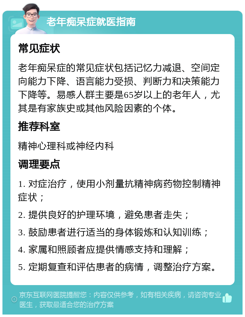 老年痴呆症就医指南 常见症状 老年痴呆症的常见症状包括记忆力减退、空间定向能力下降、语言能力受损、判断力和决策能力下降等。易感人群主要是65岁以上的老年人，尤其是有家族史或其他风险因素的个体。 推荐科室 精神心理科或神经内科 调理要点 1. 对症治疗，使用小剂量抗精神病药物控制精神症状； 2. 提供良好的护理环境，避免患者走失； 3. 鼓励患者进行适当的身体锻炼和认知训练； 4. 家属和照顾者应提供情感支持和理解； 5. 定期复查和评估患者的病情，调整治疗方案。