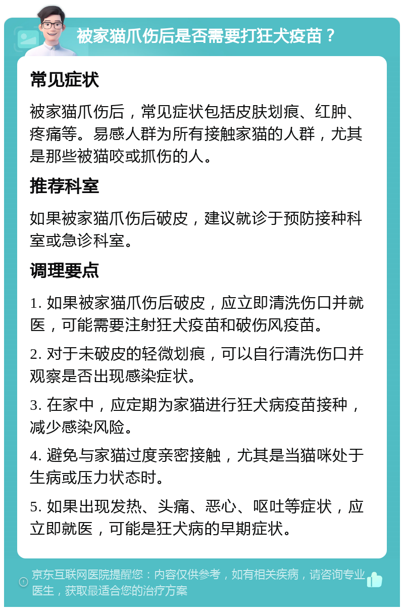 被家猫爪伤后是否需要打狂犬疫苗？ 常见症状 被家猫爪伤后，常见症状包括皮肤划痕、红肿、疼痛等。易感人群为所有接触家猫的人群，尤其是那些被猫咬或抓伤的人。 推荐科室 如果被家猫爪伤后破皮，建议就诊于预防接种科室或急诊科室。 调理要点 1. 如果被家猫爪伤后破皮，应立即清洗伤口并就医，可能需要注射狂犬疫苗和破伤风疫苗。 2. 对于未破皮的轻微划痕，可以自行清洗伤口并观察是否出现感染症状。 3. 在家中，应定期为家猫进行狂犬病疫苗接种，减少感染风险。 4. 避免与家猫过度亲密接触，尤其是当猫咪处于生病或压力状态时。 5. 如果出现发热、头痛、恶心、呕吐等症状，应立即就医，可能是狂犬病的早期症状。