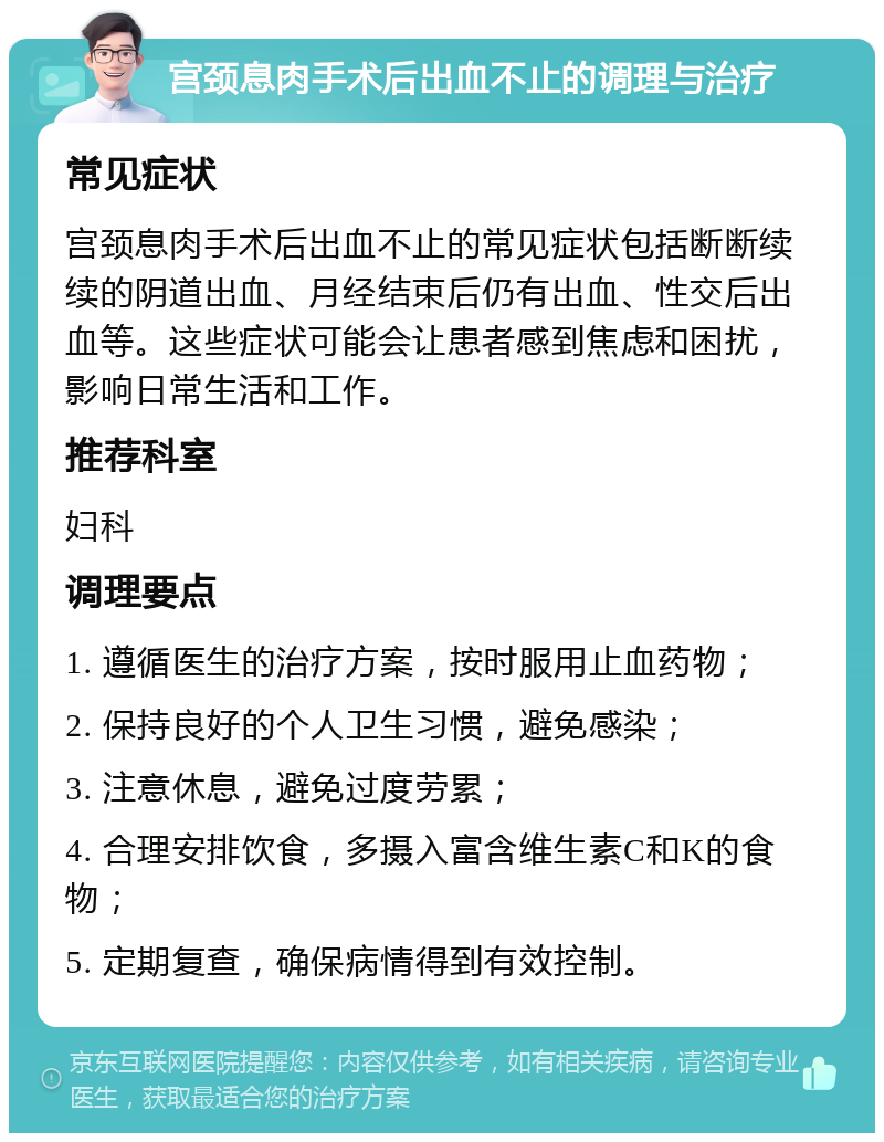 宫颈息肉手术后出血不止的调理与治疗 常见症状 宫颈息肉手术后出血不止的常见症状包括断断续续的阴道出血、月经结束后仍有出血、性交后出血等。这些症状可能会让患者感到焦虑和困扰，影响日常生活和工作。 推荐科室 妇科 调理要点 1. 遵循医生的治疗方案，按时服用止血药物； 2. 保持良好的个人卫生习惯，避免感染； 3. 注意休息，避免过度劳累； 4. 合理安排饮食，多摄入富含维生素C和K的食物； 5. 定期复查，确保病情得到有效控制。