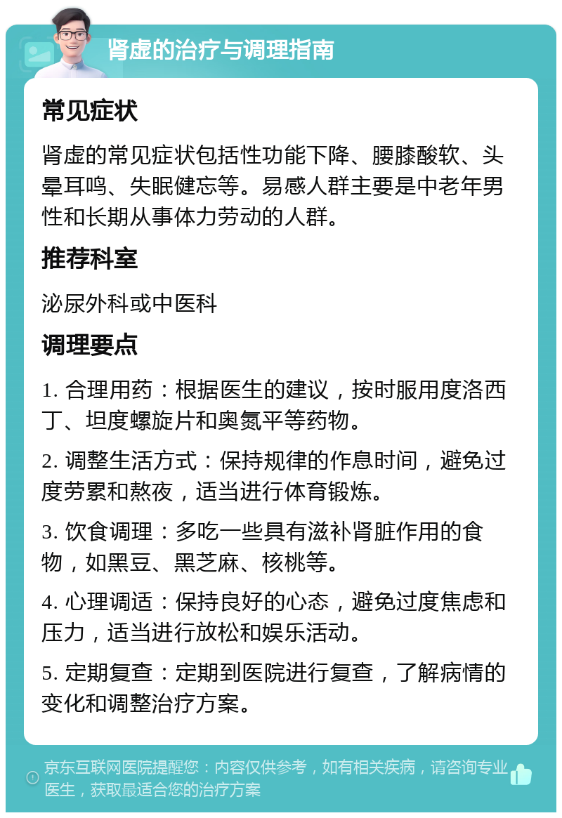 肾虚的治疗与调理指南 常见症状 肾虚的常见症状包括性功能下降、腰膝酸软、头晕耳鸣、失眠健忘等。易感人群主要是中老年男性和长期从事体力劳动的人群。 推荐科室 泌尿外科或中医科 调理要点 1. 合理用药：根据医生的建议，按时服用度洛西丁、坦度螺旋片和奥氮平等药物。 2. 调整生活方式：保持规律的作息时间，避免过度劳累和熬夜，适当进行体育锻炼。 3. 饮食调理：多吃一些具有滋补肾脏作用的食物，如黑豆、黑芝麻、核桃等。 4. 心理调适：保持良好的心态，避免过度焦虑和压力，适当进行放松和娱乐活动。 5. 定期复查：定期到医院进行复查，了解病情的变化和调整治疗方案。