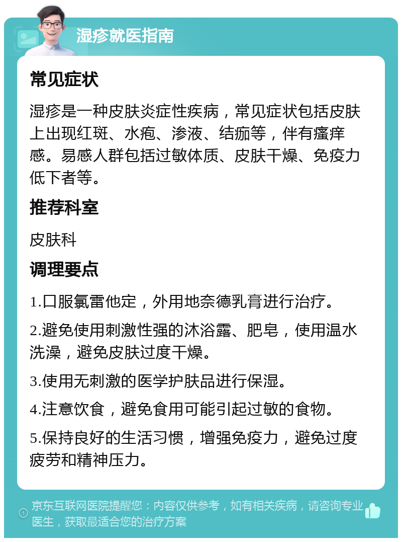 湿疹就医指南 常见症状 湿疹是一种皮肤炎症性疾病，常见症状包括皮肤上出现红斑、水疱、渗液、结痂等，伴有瘙痒感。易感人群包括过敏体质、皮肤干燥、免疫力低下者等。 推荐科室 皮肤科 调理要点 1.口服氯雷他定，外用地奈德乳膏进行治疗。 2.避免使用刺激性强的沐浴露、肥皂，使用温水洗澡，避免皮肤过度干燥。 3.使用无刺激的医学护肤品进行保湿。 4.注意饮食，避免食用可能引起过敏的食物。 5.保持良好的生活习惯，增强免疫力，避免过度疲劳和精神压力。