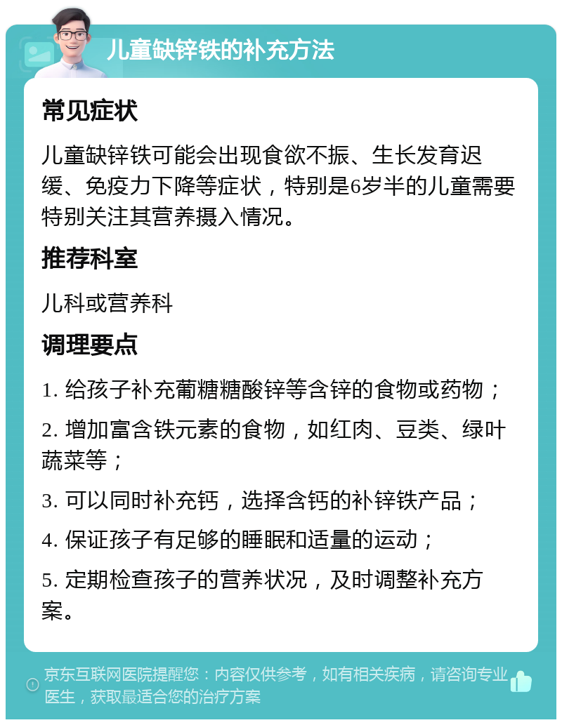 儿童缺锌铁的补充方法 常见症状 儿童缺锌铁可能会出现食欲不振、生长发育迟缓、免疫力下降等症状，特别是6岁半的儿童需要特别关注其营养摄入情况。 推荐科室 儿科或营养科 调理要点 1. 给孩子补充葡糖糖酸锌等含锌的食物或药物； 2. 增加富含铁元素的食物，如红肉、豆类、绿叶蔬菜等； 3. 可以同时补充钙，选择含钙的补锌铁产品； 4. 保证孩子有足够的睡眠和适量的运动； 5. 定期检查孩子的营养状况，及时调整补充方案。