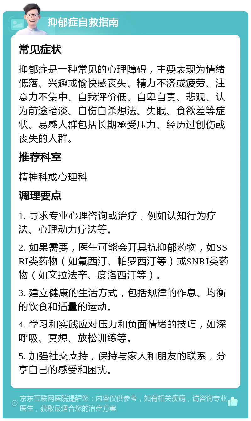 抑郁症自救指南 常见症状 抑郁症是一种常见的心理障碍，主要表现为情绪低落、兴趣或愉快感丧失、精力不济或疲劳、注意力不集中、自我评价低、自卑自责、悲观、认为前途暗淡、自伤自杀想法、失眠、食欲差等症状。易感人群包括长期承受压力、经历过创伤或丧失的人群。 推荐科室 精神科或心理科 调理要点 1. 寻求专业心理咨询或治疗，例如认知行为疗法、心理动力疗法等。 2. 如果需要，医生可能会开具抗抑郁药物，如SSRI类药物（如氟西汀、帕罗西汀等）或SNRI类药物（如文拉法辛、度洛西汀等）。 3. 建立健康的生活方式，包括规律的作息、均衡的饮食和适量的运动。 4. 学习和实践应对压力和负面情绪的技巧，如深呼吸、冥想、放松训练等。 5. 加强社交支持，保持与家人和朋友的联系，分享自己的感受和困扰。