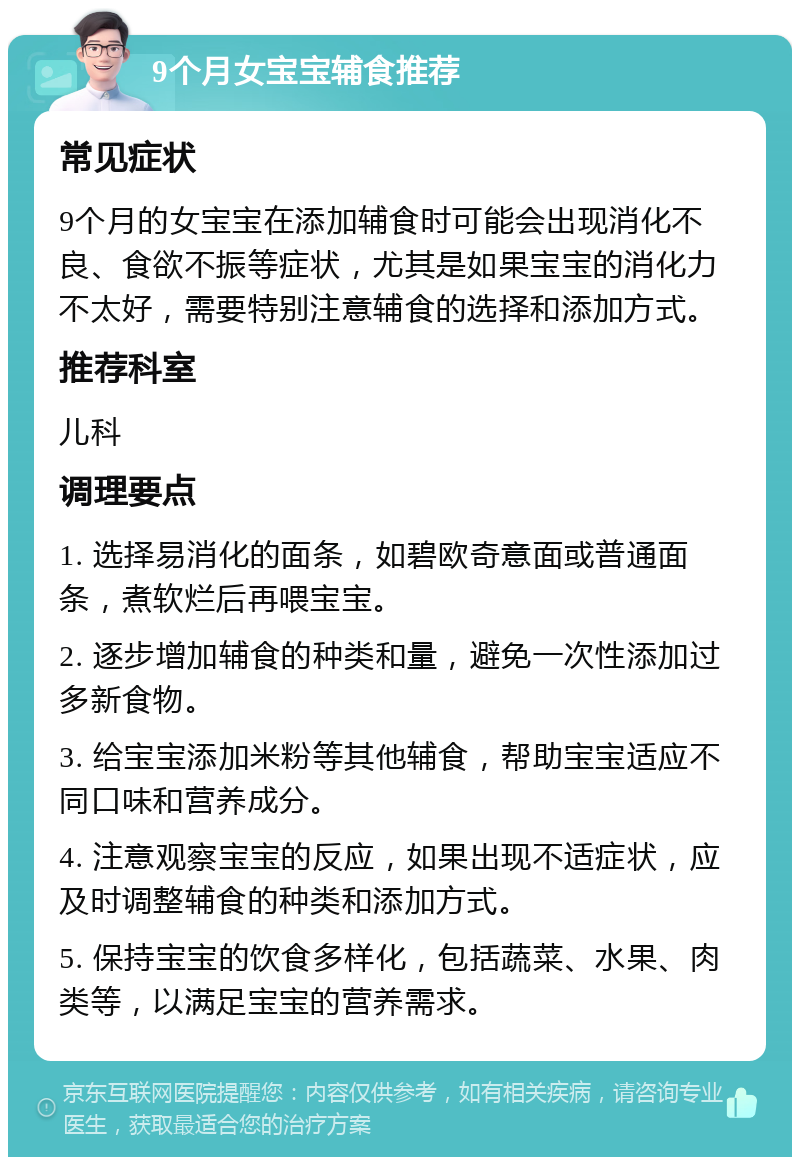 9个月女宝宝辅食推荐 常见症状 9个月的女宝宝在添加辅食时可能会出现消化不良、食欲不振等症状，尤其是如果宝宝的消化力不太好，需要特别注意辅食的选择和添加方式。 推荐科室 儿科 调理要点 1. 选择易消化的面条，如碧欧奇意面或普通面条，煮软烂后再喂宝宝。 2. 逐步增加辅食的种类和量，避免一次性添加过多新食物。 3. 给宝宝添加米粉等其他辅食，帮助宝宝适应不同口味和营养成分。 4. 注意观察宝宝的反应，如果出现不适症状，应及时调整辅食的种类和添加方式。 5. 保持宝宝的饮食多样化，包括蔬菜、水果、肉类等，以满足宝宝的营养需求。