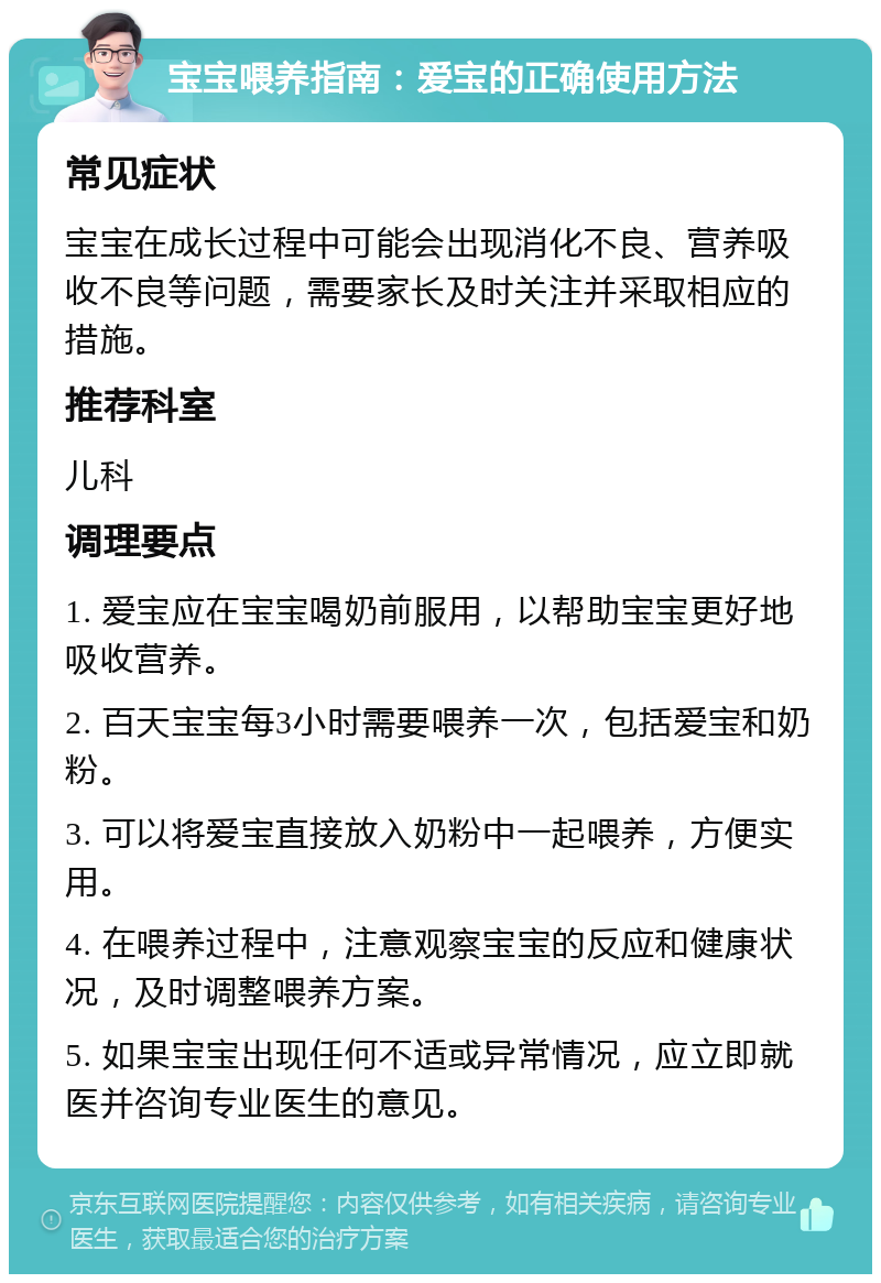 宝宝喂养指南：爱宝的正确使用方法 常见症状 宝宝在成长过程中可能会出现消化不良、营养吸收不良等问题，需要家长及时关注并采取相应的措施。 推荐科室 儿科 调理要点 1. 爱宝应在宝宝喝奶前服用，以帮助宝宝更好地吸收营养。 2. 百天宝宝每3小时需要喂养一次，包括爱宝和奶粉。 3. 可以将爱宝直接放入奶粉中一起喂养，方便实用。 4. 在喂养过程中，注意观察宝宝的反应和健康状况，及时调整喂养方案。 5. 如果宝宝出现任何不适或异常情况，应立即就医并咨询专业医生的意见。