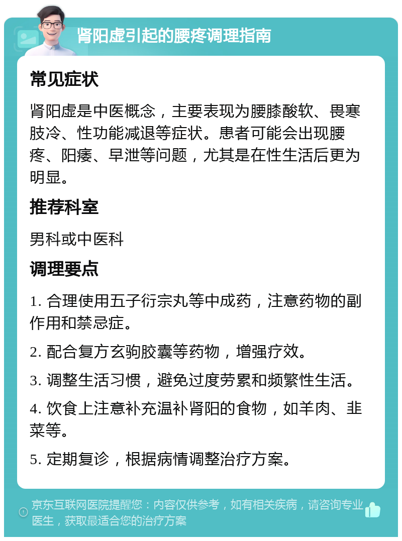 肾阳虚引起的腰疼调理指南 常见症状 肾阳虚是中医概念，主要表现为腰膝酸软、畏寒肢冷、性功能减退等症状。患者可能会出现腰疼、阳痿、早泄等问题，尤其是在性生活后更为明显。 推荐科室 男科或中医科 调理要点 1. 合理使用五子衍宗丸等中成药，注意药物的副作用和禁忌症。 2. 配合复方玄驹胶囊等药物，增强疗效。 3. 调整生活习惯，避免过度劳累和频繁性生活。 4. 饮食上注意补充温补肾阳的食物，如羊肉、韭菜等。 5. 定期复诊，根据病情调整治疗方案。