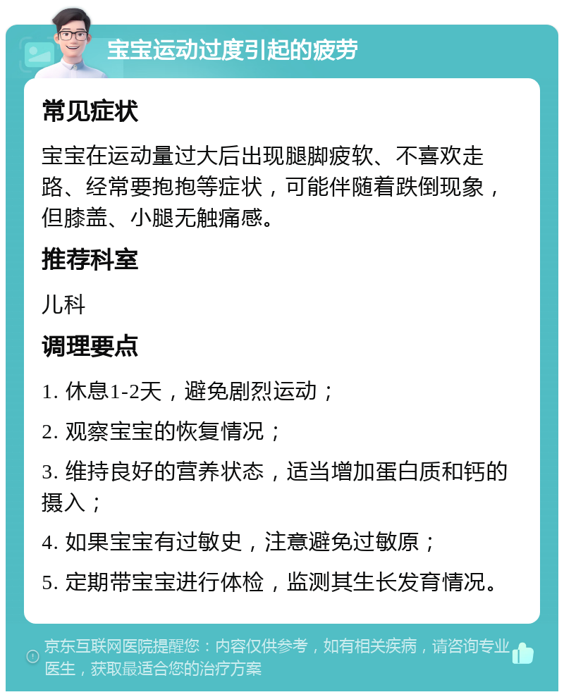 宝宝运动过度引起的疲劳 常见症状 宝宝在运动量过大后出现腿脚疲软、不喜欢走路、经常要抱抱等症状，可能伴随着跌倒现象，但膝盖、小腿无触痛感。 推荐科室 儿科 调理要点 1. 休息1-2天，避免剧烈运动； 2. 观察宝宝的恢复情况； 3. 维持良好的营养状态，适当增加蛋白质和钙的摄入； 4. 如果宝宝有过敏史，注意避免过敏原； 5. 定期带宝宝进行体检，监测其生长发育情况。