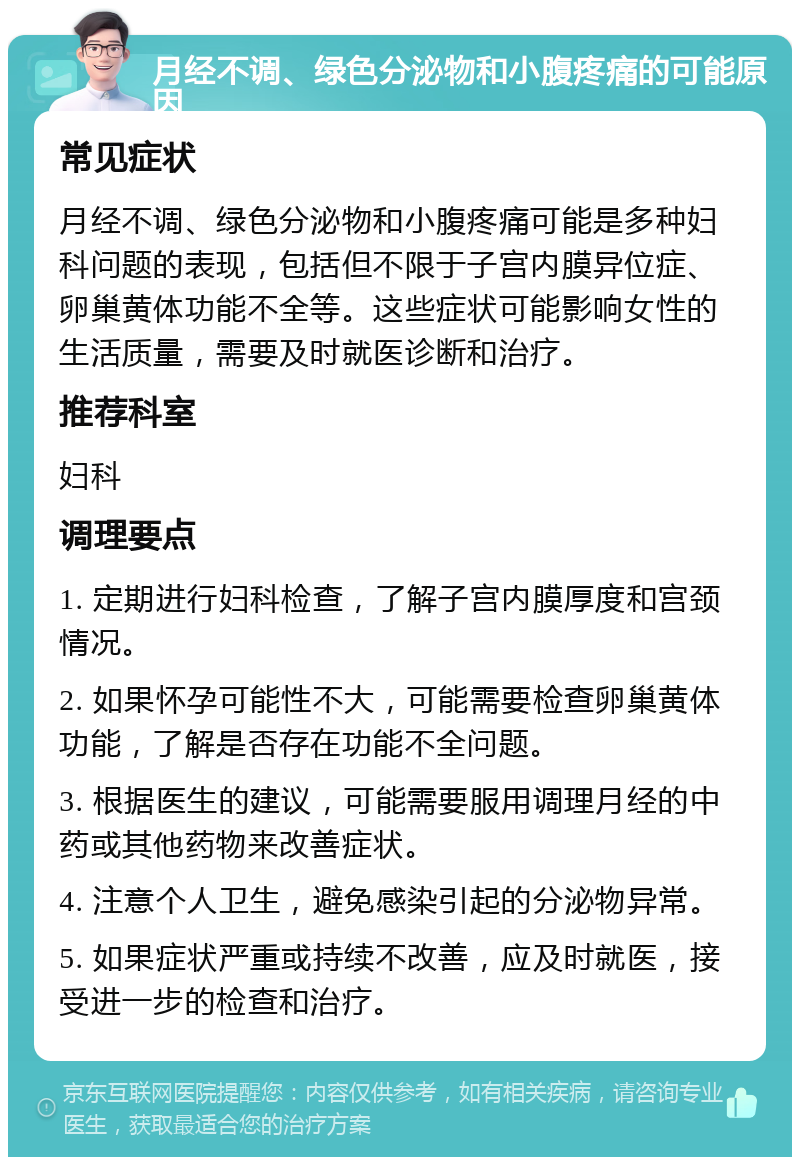 月经不调、绿色分泌物和小腹疼痛的可能原因 常见症状 月经不调、绿色分泌物和小腹疼痛可能是多种妇科问题的表现，包括但不限于子宫内膜异位症、卵巢黄体功能不全等。这些症状可能影响女性的生活质量，需要及时就医诊断和治疗。 推荐科室 妇科 调理要点 1. 定期进行妇科检查，了解子宫内膜厚度和宫颈情况。 2. 如果怀孕可能性不大，可能需要检查卵巢黄体功能，了解是否存在功能不全问题。 3. 根据医生的建议，可能需要服用调理月经的中药或其他药物来改善症状。 4. 注意个人卫生，避免感染引起的分泌物异常。 5. 如果症状严重或持续不改善，应及时就医，接受进一步的检查和治疗。