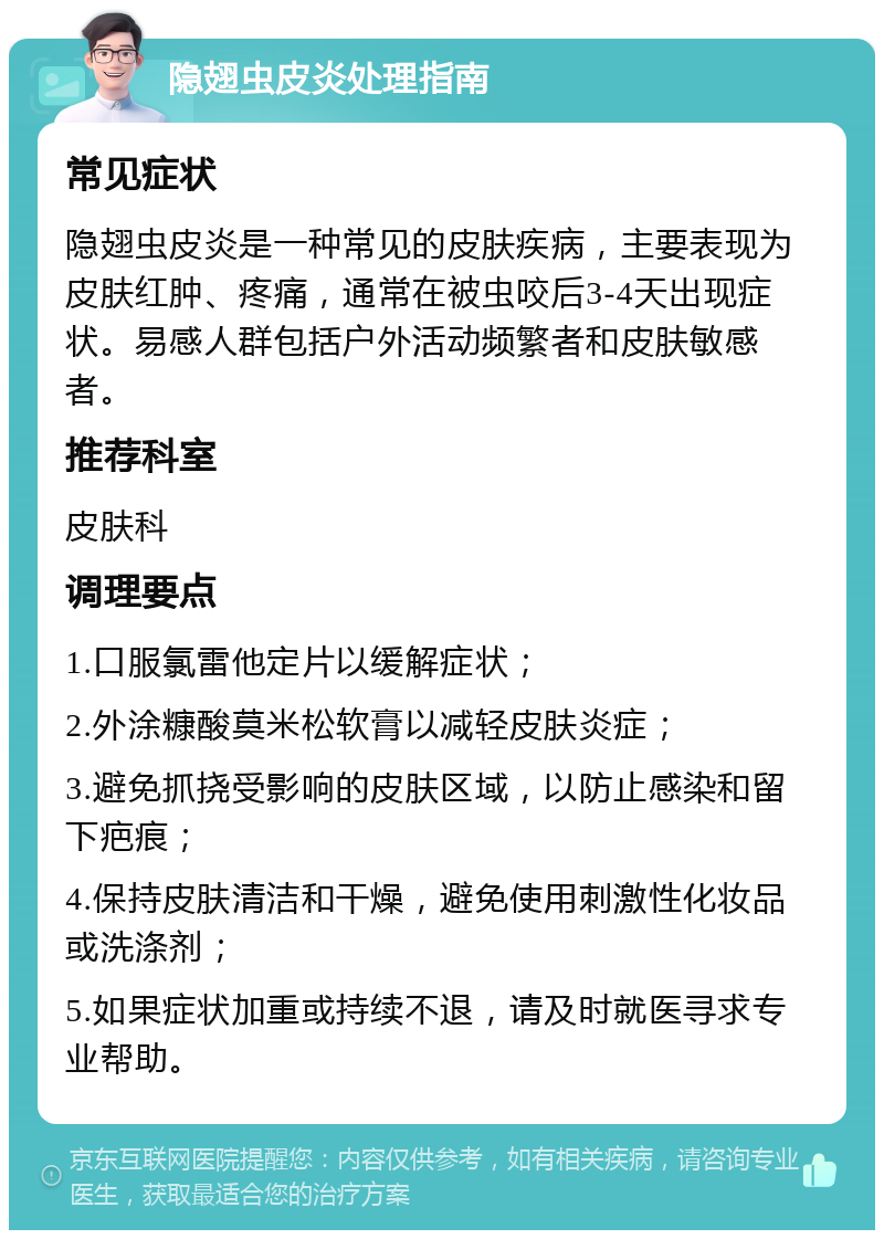 隐翅虫皮炎处理指南 常见症状 隐翅虫皮炎是一种常见的皮肤疾病，主要表现为皮肤红肿、疼痛，通常在被虫咬后3-4天出现症状。易感人群包括户外活动频繁者和皮肤敏感者。 推荐科室 皮肤科 调理要点 1.口服氯雷他定片以缓解症状； 2.外涂糠酸莫米松软膏以减轻皮肤炎症； 3.避免抓挠受影响的皮肤区域，以防止感染和留下疤痕； 4.保持皮肤清洁和干燥，避免使用刺激性化妆品或洗涤剂； 5.如果症状加重或持续不退，请及时就医寻求专业帮助。