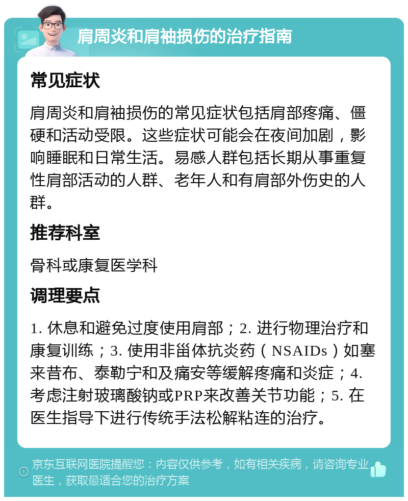 肩周炎和肩袖损伤的治疗指南 常见症状 肩周炎和肩袖损伤的常见症状包括肩部疼痛、僵硬和活动受限。这些症状可能会在夜间加剧，影响睡眠和日常生活。易感人群包括长期从事重复性肩部活动的人群、老年人和有肩部外伤史的人群。 推荐科室 骨科或康复医学科 调理要点 1. 休息和避免过度使用肩部；2. 进行物理治疗和康复训练；3. 使用非甾体抗炎药（NSAIDs）如塞来昔布、泰勒宁和及痛安等缓解疼痛和炎症；4. 考虑注射玻璃酸钠或PRP来改善关节功能；5. 在医生指导下进行传统手法松解粘连的治疗。