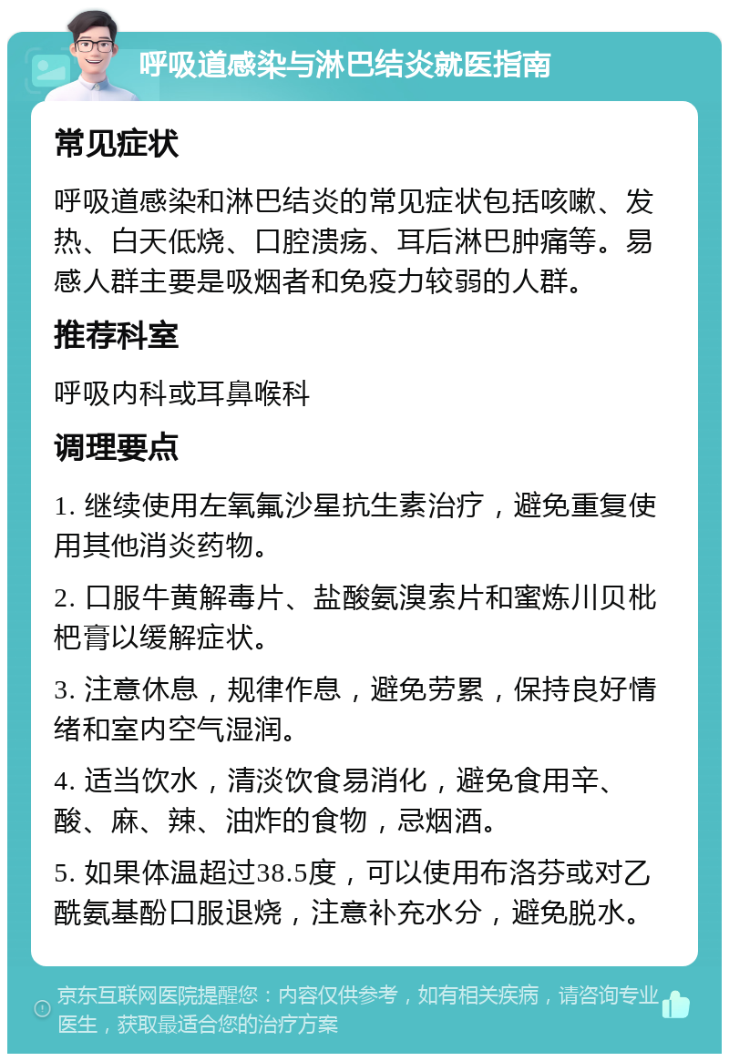 呼吸道感染与淋巴结炎就医指南 常见症状 呼吸道感染和淋巴结炎的常见症状包括咳嗽、发热、白天低烧、口腔溃疡、耳后淋巴肿痛等。易感人群主要是吸烟者和免疫力较弱的人群。 推荐科室 呼吸内科或耳鼻喉科 调理要点 1. 继续使用左氧氟沙星抗生素治疗，避免重复使用其他消炎药物。 2. 口服牛黄解毒片、盐酸氨溴索片和蜜炼川贝枇杷膏以缓解症状。 3. 注意休息，规律作息，避免劳累，保持良好情绪和室内空气湿润。 4. 适当饮水，清淡饮食易消化，避免食用辛、酸、麻、辣、油炸的食物，忌烟酒。 5. 如果体温超过38.5度，可以使用布洛芬或对乙酰氨基酚口服退烧，注意补充水分，避免脱水。