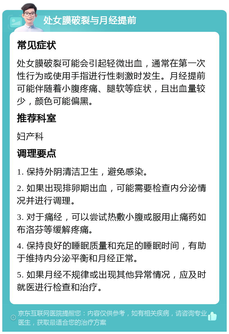 处女膜破裂与月经提前 常见症状 处女膜破裂可能会引起轻微出血，通常在第一次性行为或使用手指进行性刺激时发生。月经提前可能伴随着小腹疼痛、腿软等症状，且出血量较少，颜色可能偏黑。 推荐科室 妇产科 调理要点 1. 保持外阴清洁卫生，避免感染。 2. 如果出现排卵期出血，可能需要检查内分泌情况并进行调理。 3. 对于痛经，可以尝试热敷小腹或服用止痛药如布洛芬等缓解疼痛。 4. 保持良好的睡眠质量和充足的睡眠时间，有助于维持内分泌平衡和月经正常。 5. 如果月经不规律或出现其他异常情况，应及时就医进行检查和治疗。