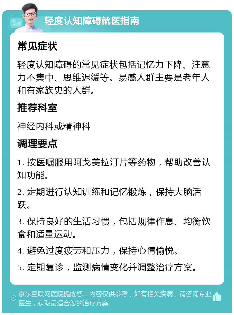 轻度认知障碍就医指南 常见症状 轻度认知障碍的常见症状包括记忆力下降、注意力不集中、思维迟缓等。易感人群主要是老年人和有家族史的人群。 推荐科室 神经内科或精神科 调理要点 1. 按医嘱服用阿戈美拉汀片等药物，帮助改善认知功能。 2. 定期进行认知训练和记忆锻炼，保持大脑活跃。 3. 保持良好的生活习惯，包括规律作息、均衡饮食和适量运动。 4. 避免过度疲劳和压力，保持心情愉悦。 5. 定期复诊，监测病情变化并调整治疗方案。