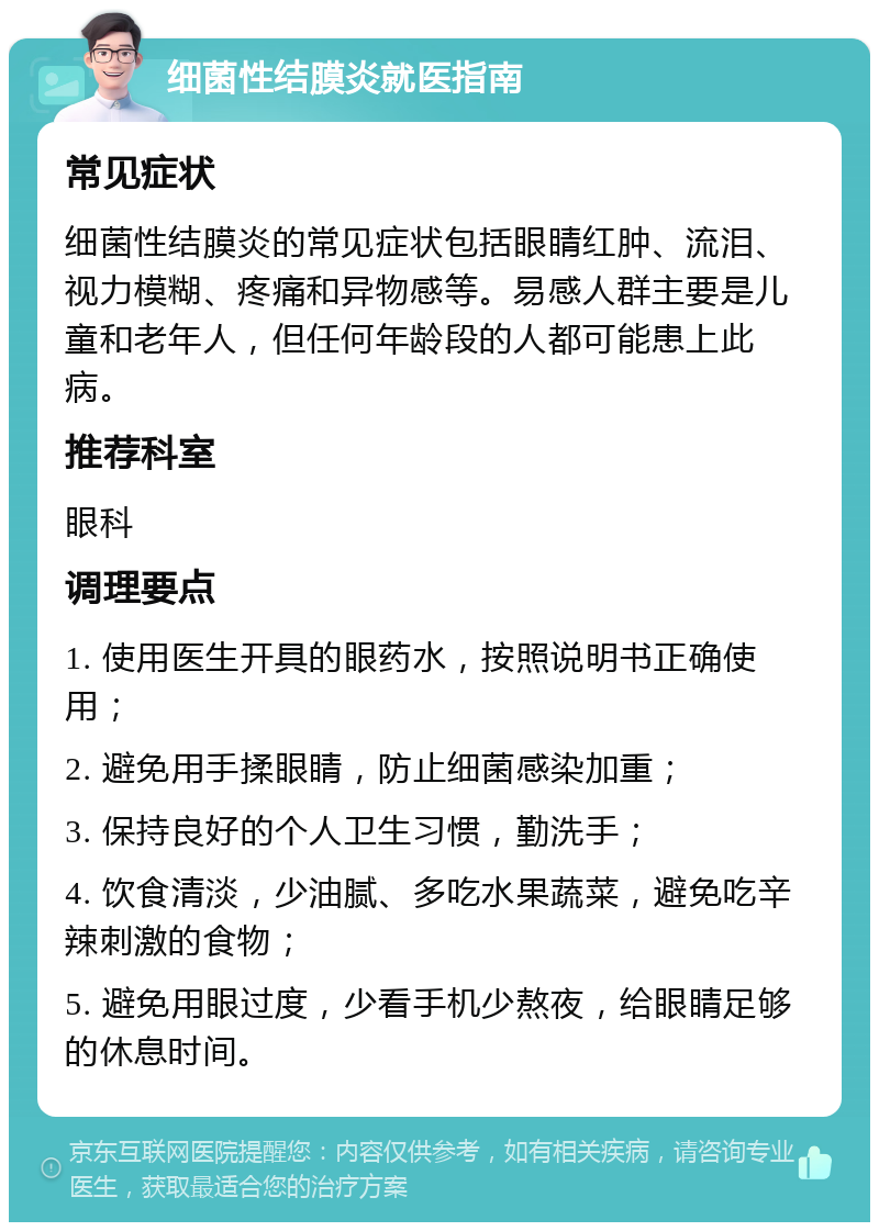 细菌性结膜炎就医指南 常见症状 细菌性结膜炎的常见症状包括眼睛红肿、流泪、视力模糊、疼痛和异物感等。易感人群主要是儿童和老年人，但任何年龄段的人都可能患上此病。 推荐科室 眼科 调理要点 1. 使用医生开具的眼药水，按照说明书正确使用； 2. 避免用手揉眼睛，防止细菌感染加重； 3. 保持良好的个人卫生习惯，勤洗手； 4. 饮食清淡，少油腻、多吃水果蔬菜，避免吃辛辣刺激的食物； 5. 避免用眼过度，少看手机少熬夜，给眼睛足够的休息时间。