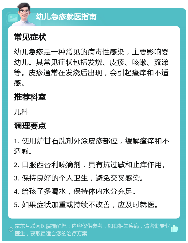 幼儿急疹就医指南 常见症状 幼儿急疹是一种常见的病毒性感染，主要影响婴幼儿。其常见症状包括发烧、皮疹、咳嗽、流涕等。皮疹通常在发烧后出现，会引起瘙痒和不适感。 推荐科室 儿科 调理要点 1. 使用炉甘石洗剂外涂皮疹部位，缓解瘙痒和不适感。 2. 口服西替利嗪滴剂，具有抗过敏和止痒作用。 3. 保持良好的个人卫生，避免交叉感染。 4. 给孩子多喝水，保持体内水分充足。 5. 如果症状加重或持续不改善，应及时就医。