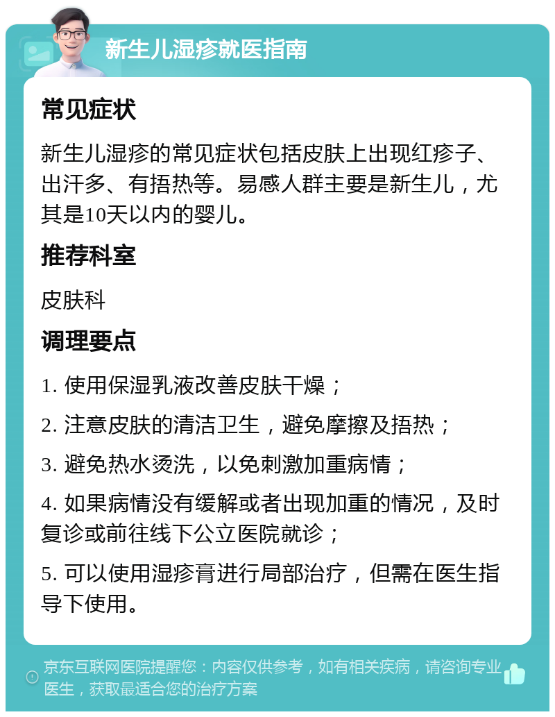 新生儿湿疹就医指南 常见症状 新生儿湿疹的常见症状包括皮肤上出现红疹子、出汗多、有捂热等。易感人群主要是新生儿，尤其是10天以内的婴儿。 推荐科室 皮肤科 调理要点 1. 使用保湿乳液改善皮肤干燥； 2. 注意皮肤的清洁卫生，避免摩擦及捂热； 3. 避免热水烫洗，以免刺激加重病情； 4. 如果病情没有缓解或者出现加重的情况，及时复诊或前往线下公立医院就诊； 5. 可以使用湿疹膏进行局部治疗，但需在医生指导下使用。