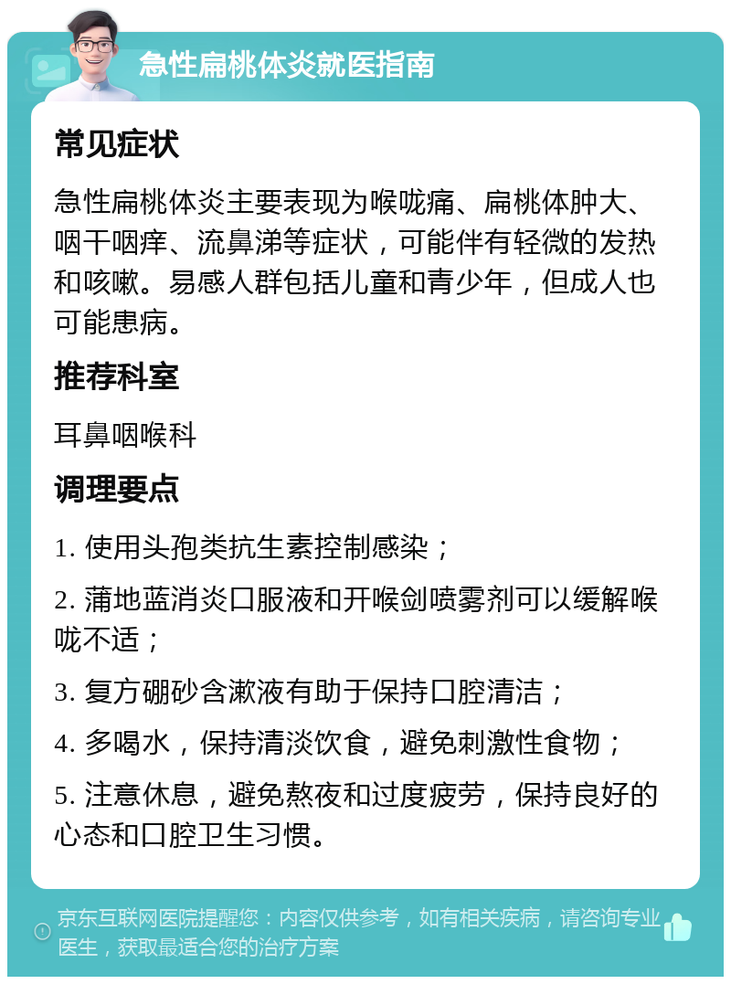 急性扁桃体炎就医指南 常见症状 急性扁桃体炎主要表现为喉咙痛、扁桃体肿大、咽干咽痒、流鼻涕等症状，可能伴有轻微的发热和咳嗽。易感人群包括儿童和青少年，但成人也可能患病。 推荐科室 耳鼻咽喉科 调理要点 1. 使用头孢类抗生素控制感染； 2. 蒲地蓝消炎口服液和开喉剑喷雾剂可以缓解喉咙不适； 3. 复方硼砂含漱液有助于保持口腔清洁； 4. 多喝水，保持清淡饮食，避免刺激性食物； 5. 注意休息，避免熬夜和过度疲劳，保持良好的心态和口腔卫生习惯。