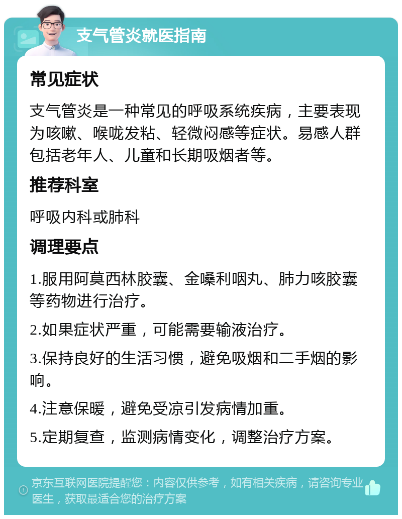 支气管炎就医指南 常见症状 支气管炎是一种常见的呼吸系统疾病，主要表现为咳嗽、喉咙发粘、轻微闷感等症状。易感人群包括老年人、儿童和长期吸烟者等。 推荐科室 呼吸内科或肺科 调理要点 1.服用阿莫西林胶囊、金嗓利咽丸、肺力咳胶囊等药物进行治疗。 2.如果症状严重，可能需要输液治疗。 3.保持良好的生活习惯，避免吸烟和二手烟的影响。 4.注意保暖，避免受凉引发病情加重。 5.定期复查，监测病情变化，调整治疗方案。