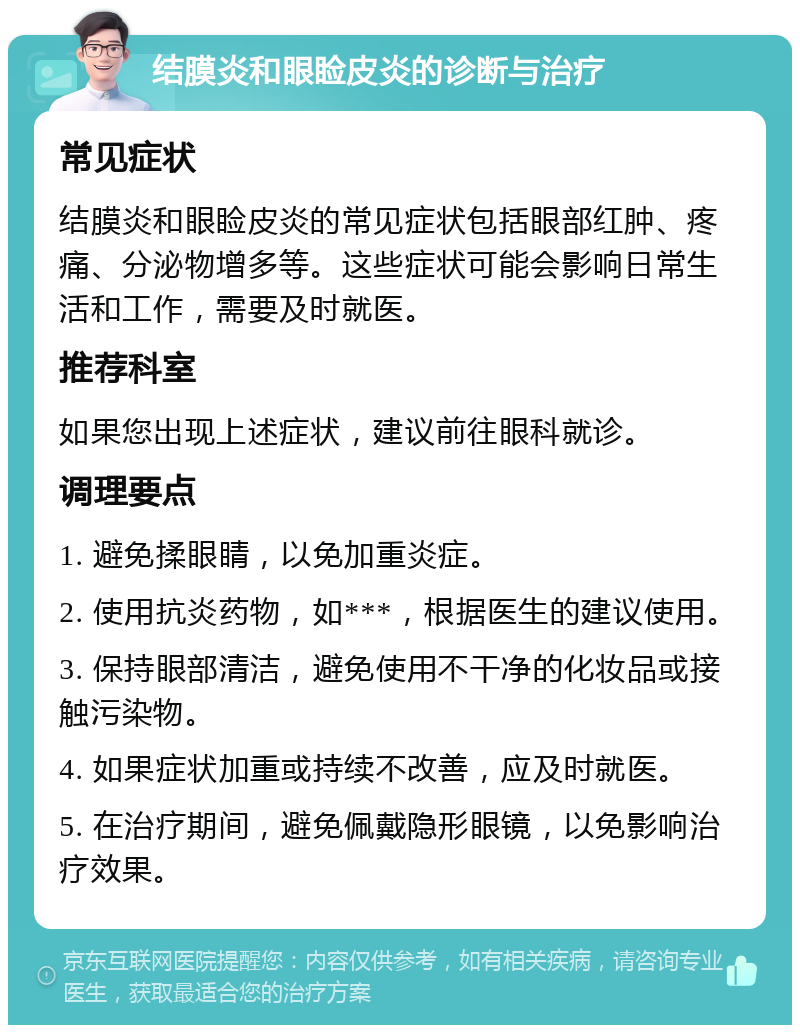 结膜炎和眼睑皮炎的诊断与治疗 常见症状 结膜炎和眼睑皮炎的常见症状包括眼部红肿、疼痛、分泌物增多等。这些症状可能会影响日常生活和工作，需要及时就医。 推荐科室 如果您出现上述症状，建议前往眼科就诊。 调理要点 1. 避免揉眼睛，以免加重炎症。 2. 使用抗炎药物，如***，根据医生的建议使用。 3. 保持眼部清洁，避免使用不干净的化妆品或接触污染物。 4. 如果症状加重或持续不改善，应及时就医。 5. 在治疗期间，避免佩戴隐形眼镜，以免影响治疗效果。