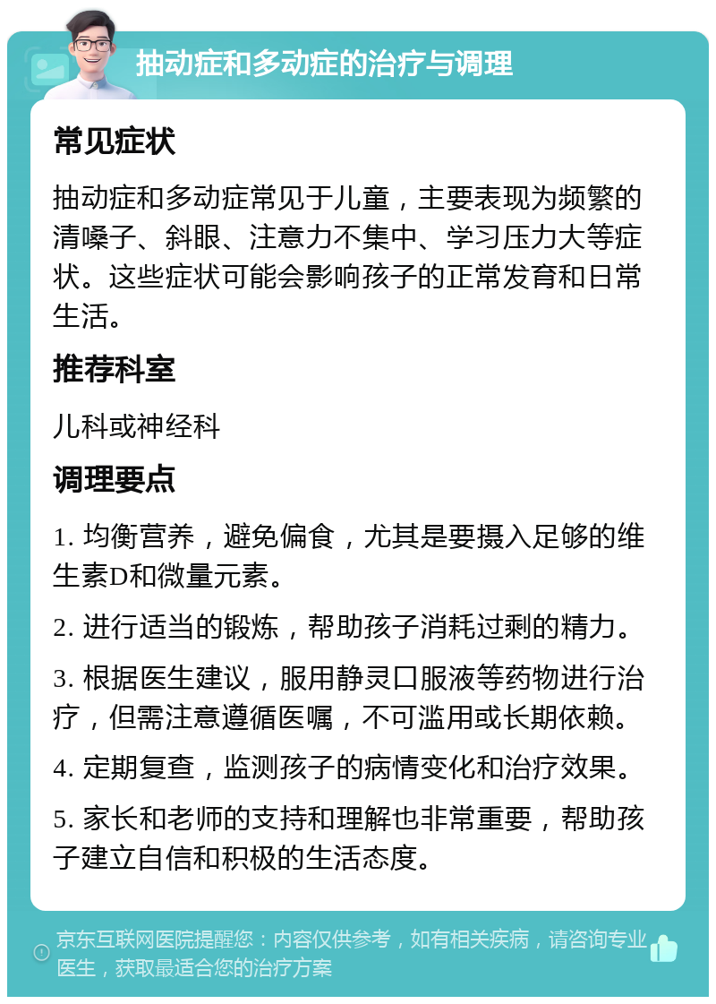 抽动症和多动症的治疗与调理 常见症状 抽动症和多动症常见于儿童，主要表现为频繁的清嗓子、斜眼、注意力不集中、学习压力大等症状。这些症状可能会影响孩子的正常发育和日常生活。 推荐科室 儿科或神经科 调理要点 1. 均衡营养，避免偏食，尤其是要摄入足够的维生素D和微量元素。 2. 进行适当的锻炼，帮助孩子消耗过剩的精力。 3. 根据医生建议，服用静灵口服液等药物进行治疗，但需注意遵循医嘱，不可滥用或长期依赖。 4. 定期复查，监测孩子的病情变化和治疗效果。 5. 家长和老师的支持和理解也非常重要，帮助孩子建立自信和积极的生活态度。