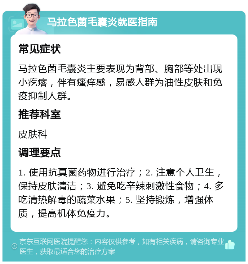 马拉色菌毛囊炎就医指南 常见症状 马拉色菌毛囊炎主要表现为背部、胸部等处出现小疙瘩，伴有瘙痒感，易感人群为油性皮肤和免疫抑制人群。 推荐科室 皮肤科 调理要点 1. 使用抗真菌药物进行治疗；2. 注意个人卫生，保持皮肤清洁；3. 避免吃辛辣刺激性食物；4. 多吃清热解毒的蔬菜水果；5. 坚持锻炼，增强体质，提高机体免疫力。