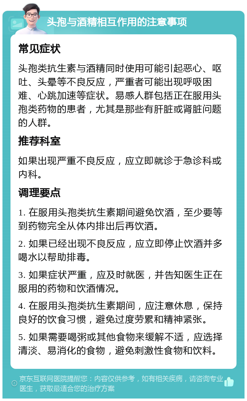 头孢与酒精相互作用的注意事项 常见症状 头孢类抗生素与酒精同时使用可能引起恶心、呕吐、头晕等不良反应，严重者可能出现呼吸困难、心跳加速等症状。易感人群包括正在服用头孢类药物的患者，尤其是那些有肝脏或肾脏问题的人群。 推荐科室 如果出现严重不良反应，应立即就诊于急诊科或内科。 调理要点 1. 在服用头孢类抗生素期间避免饮酒，至少要等到药物完全从体内排出后再饮酒。 2. 如果已经出现不良反应，应立即停止饮酒并多喝水以帮助排毒。 3. 如果症状严重，应及时就医，并告知医生正在服用的药物和饮酒情况。 4. 在服用头孢类抗生素期间，应注意休息，保持良好的饮食习惯，避免过度劳累和精神紧张。 5. 如果需要喝粥或其他食物来缓解不适，应选择清淡、易消化的食物，避免刺激性食物和饮料。