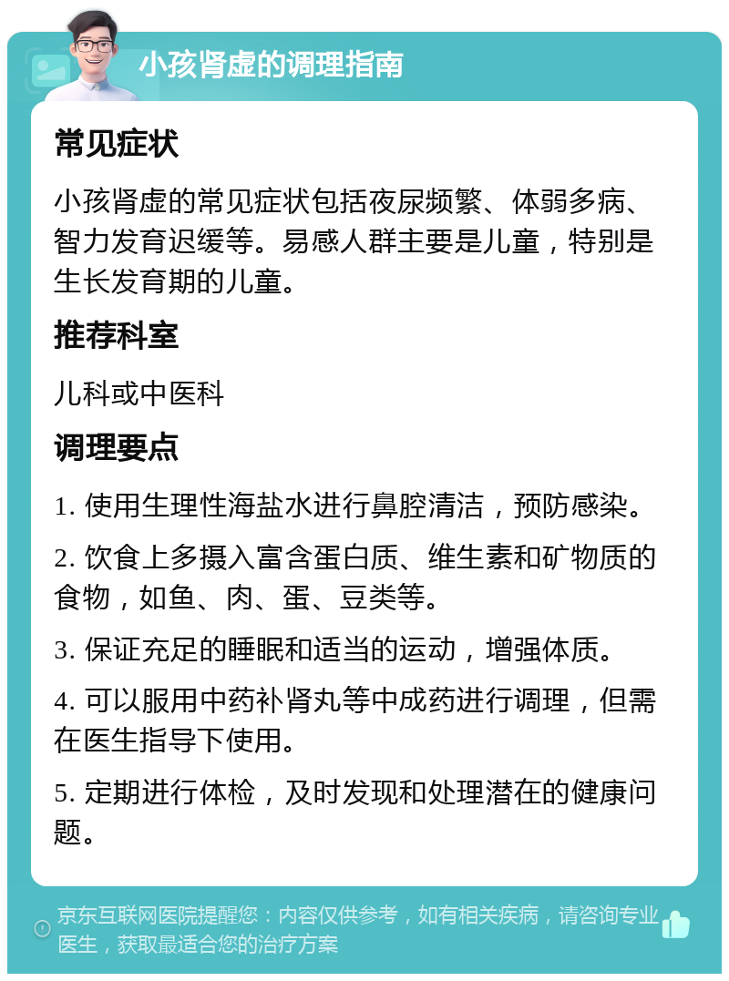 小孩肾虚的调理指南 常见症状 小孩肾虚的常见症状包括夜尿频繁、体弱多病、智力发育迟缓等。易感人群主要是儿童，特别是生长发育期的儿童。 推荐科室 儿科或中医科 调理要点 1. 使用生理性海盐水进行鼻腔清洁，预防感染。 2. 饮食上多摄入富含蛋白质、维生素和矿物质的食物，如鱼、肉、蛋、豆类等。 3. 保证充足的睡眠和适当的运动，增强体质。 4. 可以服用中药补肾丸等中成药进行调理，但需在医生指导下使用。 5. 定期进行体检，及时发现和处理潜在的健康问题。