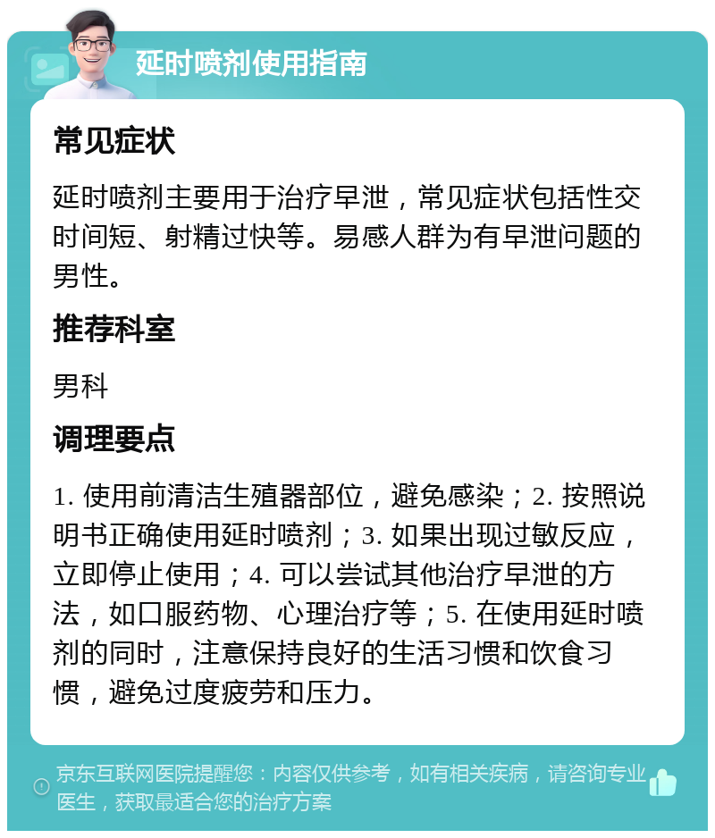 延时喷剂使用指南 常见症状 延时喷剂主要用于治疗早泄，常见症状包括性交时间短、射精过快等。易感人群为有早泄问题的男性。 推荐科室 男科 调理要点 1. 使用前清洁生殖器部位，避免感染；2. 按照说明书正确使用延时喷剂；3. 如果出现过敏反应，立即停止使用；4. 可以尝试其他治疗早泄的方法，如口服药物、心理治疗等；5. 在使用延时喷剂的同时，注意保持良好的生活习惯和饮食习惯，避免过度疲劳和压力。