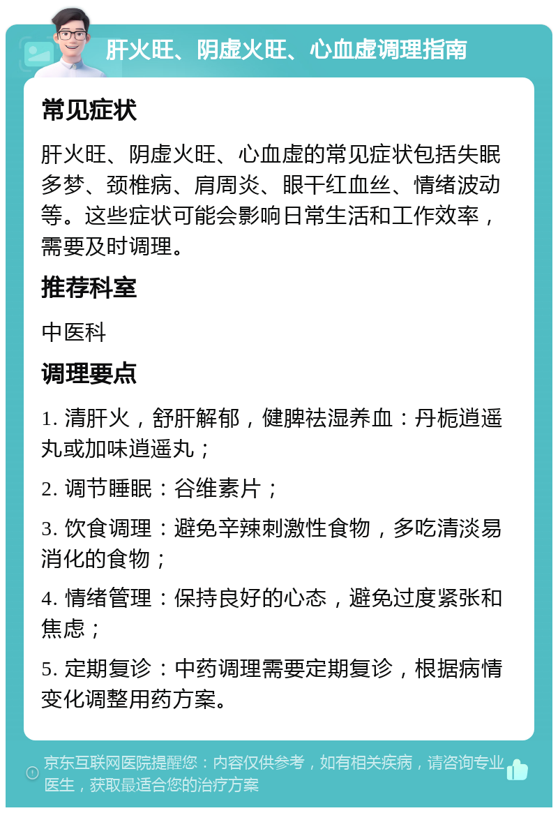 肝火旺、阴虚火旺、心血虚调理指南 常见症状 肝火旺、阴虚火旺、心血虚的常见症状包括失眠多梦、颈椎病、肩周炎、眼干红血丝、情绪波动等。这些症状可能会影响日常生活和工作效率，需要及时调理。 推荐科室 中医科 调理要点 1. 清肝火，舒肝解郁，健脾祛湿养血：丹栀逍遥丸或加味逍遥丸； 2. 调节睡眠：谷维素片； 3. 饮食调理：避免辛辣刺激性食物，多吃清淡易消化的食物； 4. 情绪管理：保持良好的心态，避免过度紧张和焦虑； 5. 定期复诊：中药调理需要定期复诊，根据病情变化调整用药方案。