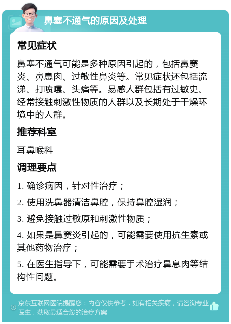 鼻塞不通气的原因及处理 常见症状 鼻塞不通气可能是多种原因引起的，包括鼻窦炎、鼻息肉、过敏性鼻炎等。常见症状还包括流涕、打喷嚏、头痛等。易感人群包括有过敏史、经常接触刺激性物质的人群以及长期处于干燥环境中的人群。 推荐科室 耳鼻喉科 调理要点 1. 确诊病因，针对性治疗； 2. 使用洗鼻器清洁鼻腔，保持鼻腔湿润； 3. 避免接触过敏原和刺激性物质； 4. 如果是鼻窦炎引起的，可能需要使用抗生素或其他药物治疗； 5. 在医生指导下，可能需要手术治疗鼻息肉等结构性问题。