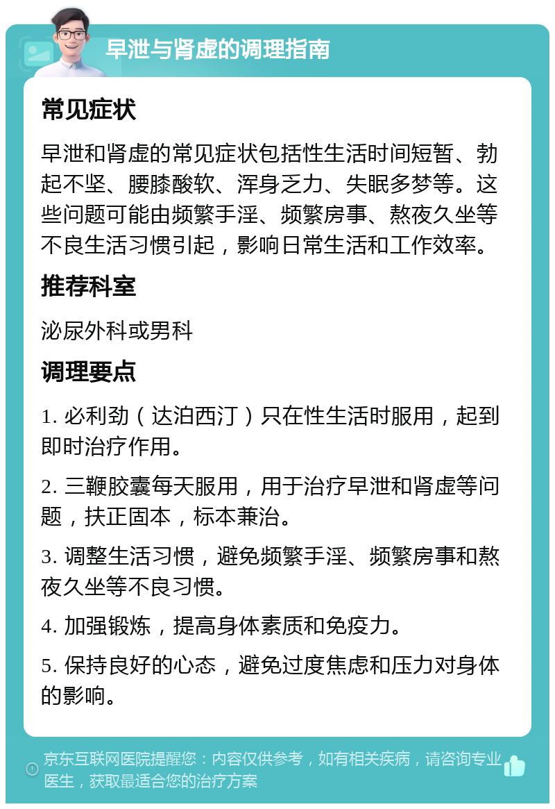 早泄与肾虚的调理指南 常见症状 早泄和肾虚的常见症状包括性生活时间短暂、勃起不坚、腰膝酸软、浑身乏力、失眠多梦等。这些问题可能由频繁手淫、频繁房事、熬夜久坐等不良生活习惯引起，影响日常生活和工作效率。 推荐科室 泌尿外科或男科 调理要点 1. 必利劲（达泊西汀）只在性生活时服用，起到即时治疗作用。 2. 三鞭胶囊每天服用，用于治疗早泄和肾虚等问题，扶正固本，标本兼治。 3. 调整生活习惯，避免频繁手淫、频繁房事和熬夜久坐等不良习惯。 4. 加强锻炼，提高身体素质和免疫力。 5. 保持良好的心态，避免过度焦虑和压力对身体的影响。