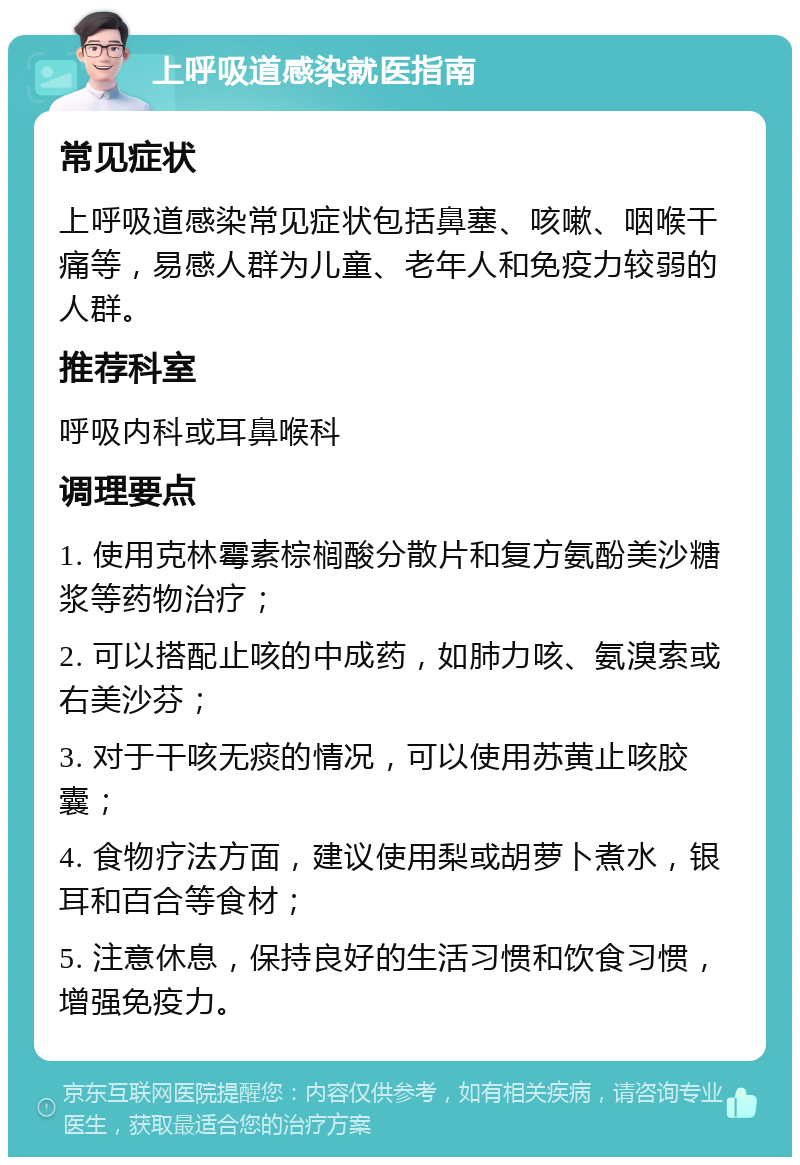 上呼吸道感染就医指南 常见症状 上呼吸道感染常见症状包括鼻塞、咳嗽、咽喉干痛等，易感人群为儿童、老年人和免疫力较弱的人群。 推荐科室 呼吸内科或耳鼻喉科 调理要点 1. 使用克林霉素棕榈酸分散片和复方氨酚美沙糖浆等药物治疗； 2. 可以搭配止咳的中成药，如肺力咳、氨溴索或右美沙芬； 3. 对于干咳无痰的情况，可以使用苏黄止咳胶囊； 4. 食物疗法方面，建议使用梨或胡萝卜煮水，银耳和百合等食材； 5. 注意休息，保持良好的生活习惯和饮食习惯，增强免疫力。