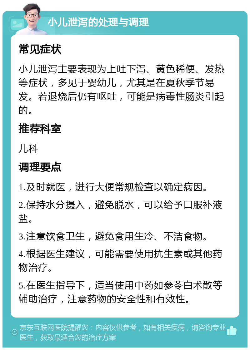 小儿泄泻的处理与调理 常见症状 小儿泄泻主要表现为上吐下泻、黄色稀便、发热等症状，多见于婴幼儿，尤其是在夏秋季节易发。若退烧后仍有呕吐，可能是病毒性肠炎引起的。 推荐科室 儿科 调理要点 1.及时就医，进行大便常规检查以确定病因。 2.保持水分摄入，避免脱水，可以给予口服补液盐。 3.注意饮食卫生，避免食用生冷、不洁食物。 4.根据医生建议，可能需要使用抗生素或其他药物治疗。 5.在医生指导下，适当使用中药如参苓白术散等辅助治疗，注意药物的安全性和有效性。