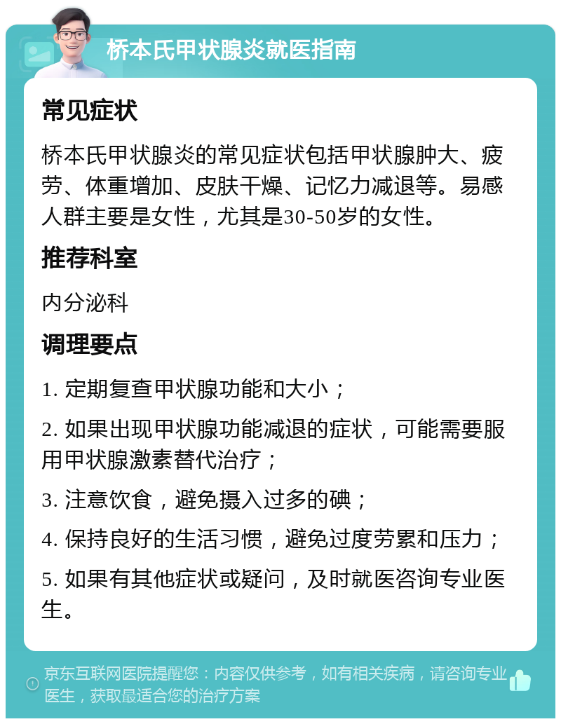 桥本氏甲状腺炎就医指南 常见症状 桥本氏甲状腺炎的常见症状包括甲状腺肿大、疲劳、体重增加、皮肤干燥、记忆力减退等。易感人群主要是女性，尤其是30-50岁的女性。 推荐科室 内分泌科 调理要点 1. 定期复查甲状腺功能和大小； 2. 如果出现甲状腺功能减退的症状，可能需要服用甲状腺激素替代治疗； 3. 注意饮食，避免摄入过多的碘； 4. 保持良好的生活习惯，避免过度劳累和压力； 5. 如果有其他症状或疑问，及时就医咨询专业医生。