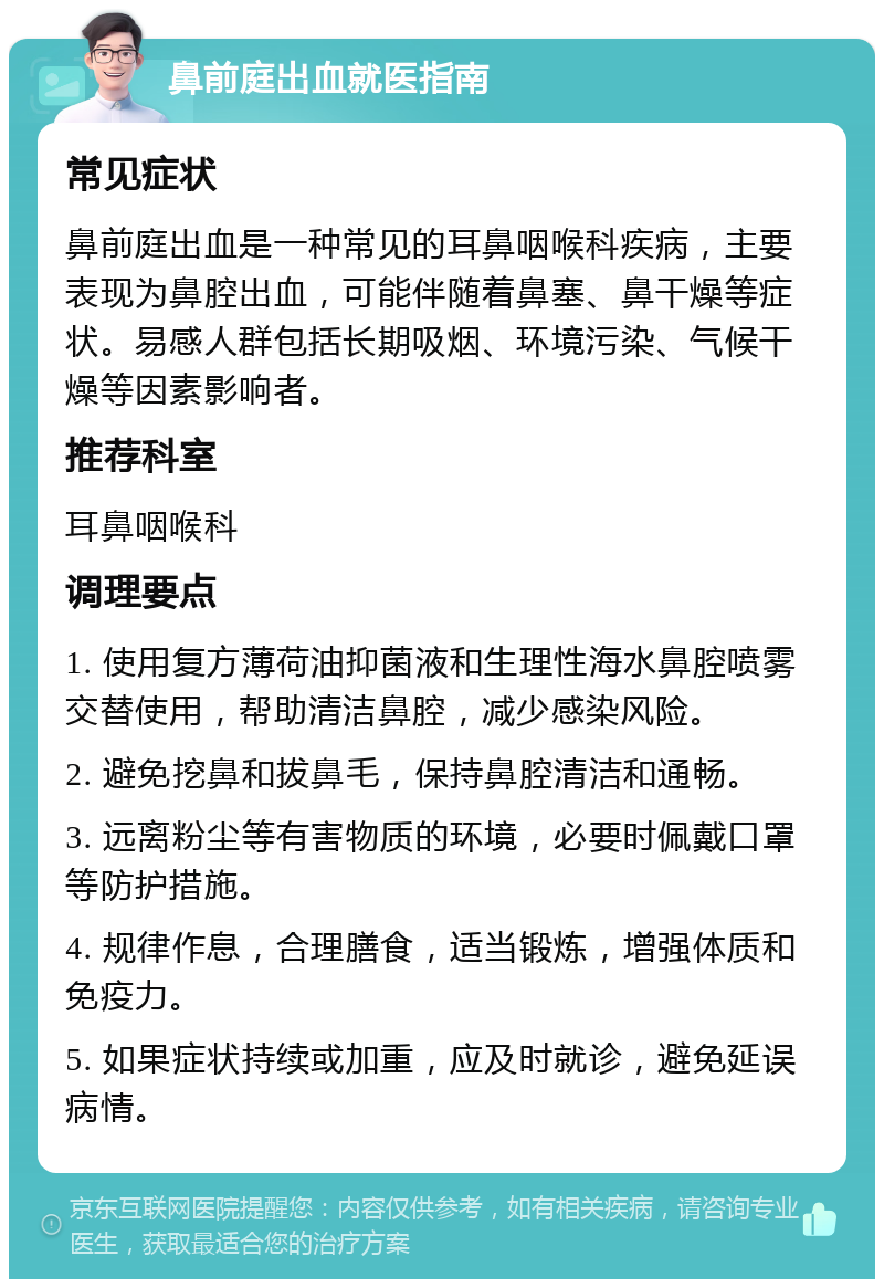 鼻前庭出血就医指南 常见症状 鼻前庭出血是一种常见的耳鼻咽喉科疾病，主要表现为鼻腔出血，可能伴随着鼻塞、鼻干燥等症状。易感人群包括长期吸烟、环境污染、气候干燥等因素影响者。 推荐科室 耳鼻咽喉科 调理要点 1. 使用复方薄荷油抑菌液和生理性海水鼻腔喷雾交替使用，帮助清洁鼻腔，减少感染风险。 2. 避免挖鼻和拔鼻毛，保持鼻腔清洁和通畅。 3. 远离粉尘等有害物质的环境，必要时佩戴口罩等防护措施。 4. 规律作息，合理膳食，适当锻炼，增强体质和免疫力。 5. 如果症状持续或加重，应及时就诊，避免延误病情。