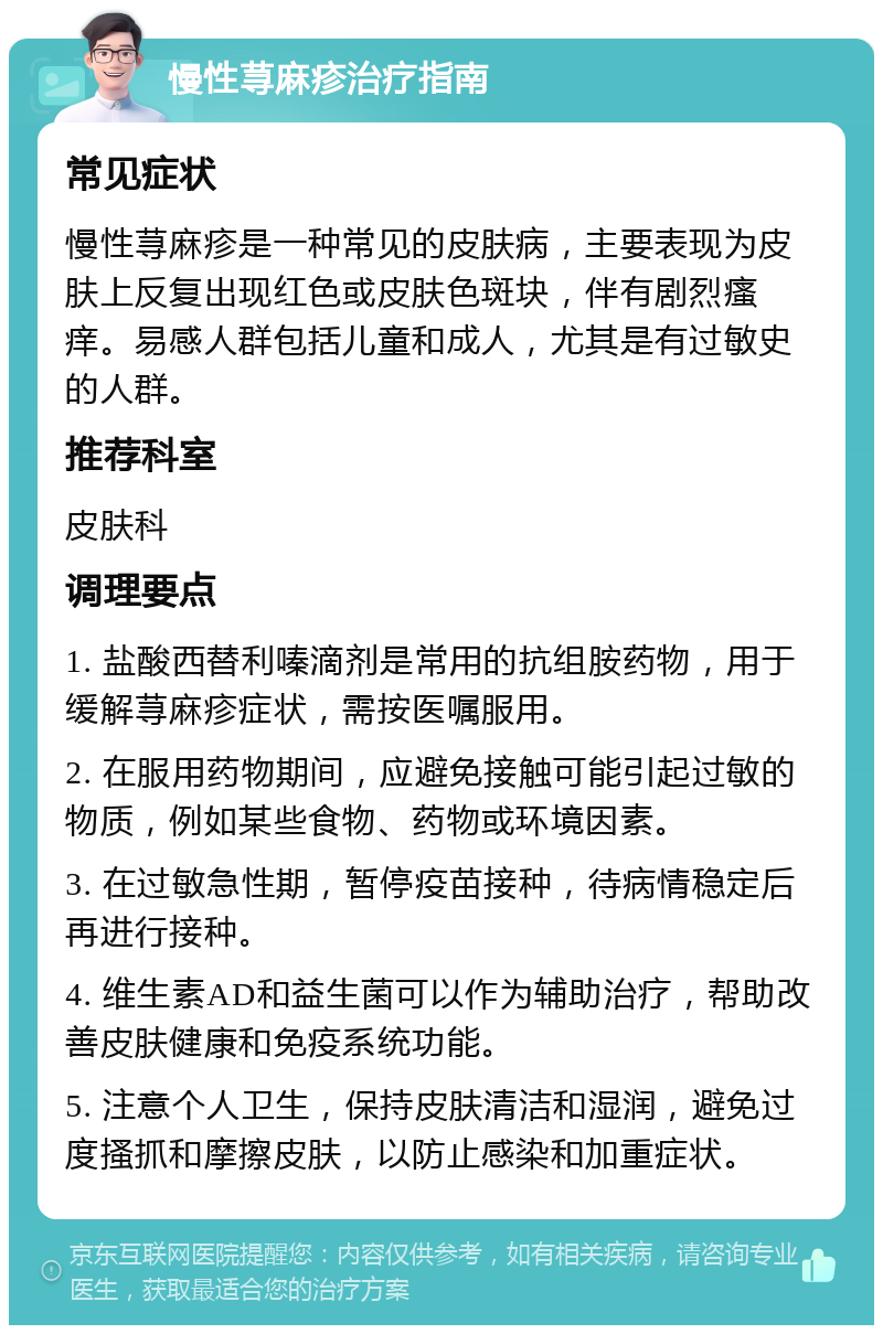 慢性荨麻疹治疗指南 常见症状 慢性荨麻疹是一种常见的皮肤病，主要表现为皮肤上反复出现红色或皮肤色斑块，伴有剧烈瘙痒。易感人群包括儿童和成人，尤其是有过敏史的人群。 推荐科室 皮肤科 调理要点 1. 盐酸西替利嗪滴剂是常用的抗组胺药物，用于缓解荨麻疹症状，需按医嘱服用。 2. 在服用药物期间，应避免接触可能引起过敏的物质，例如某些食物、药物或环境因素。 3. 在过敏急性期，暂停疫苗接种，待病情稳定后再进行接种。 4. 维生素AD和益生菌可以作为辅助治疗，帮助改善皮肤健康和免疫系统功能。 5. 注意个人卫生，保持皮肤清洁和湿润，避免过度搔抓和摩擦皮肤，以防止感染和加重症状。