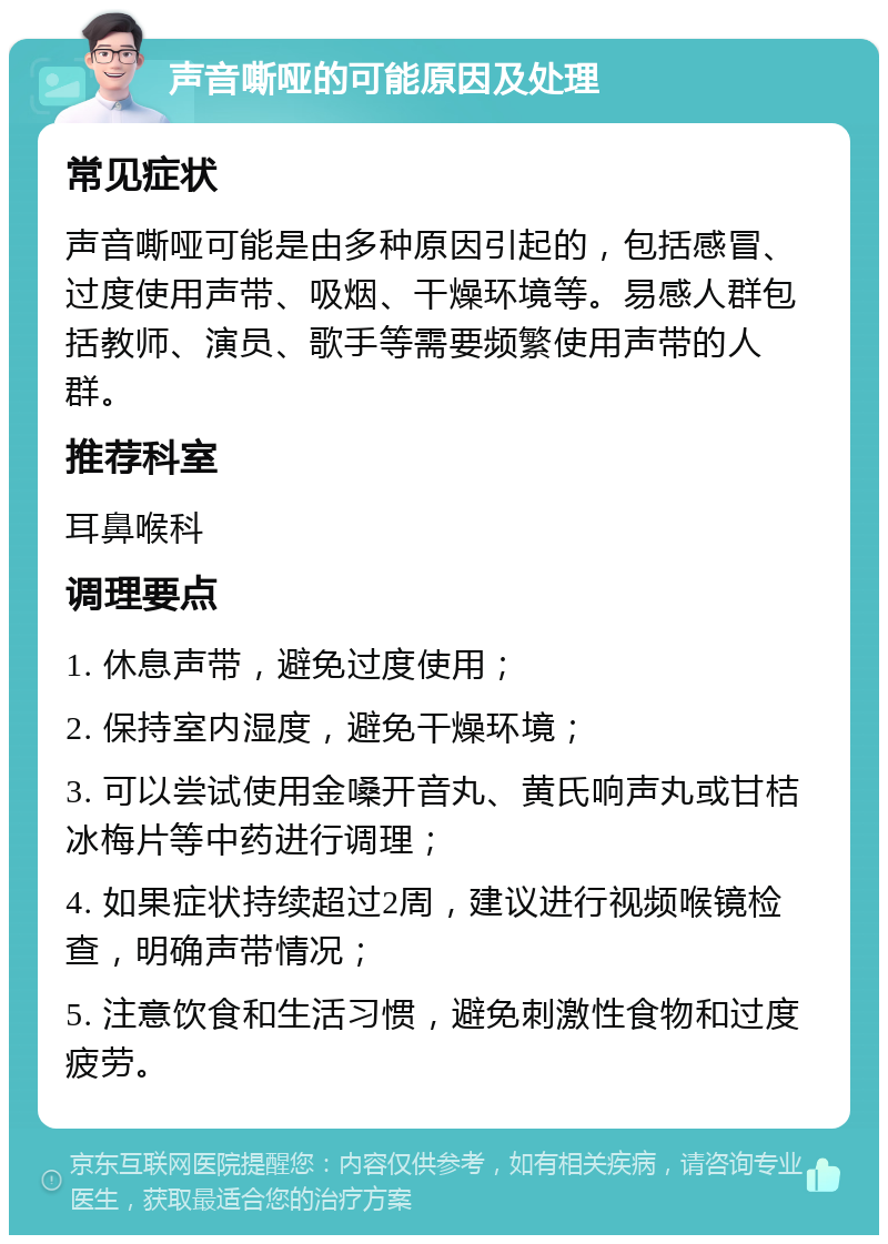 声音嘶哑的可能原因及处理 常见症状 声音嘶哑可能是由多种原因引起的，包括感冒、过度使用声带、吸烟、干燥环境等。易感人群包括教师、演员、歌手等需要频繁使用声带的人群。 推荐科室 耳鼻喉科 调理要点 1. 休息声带，避免过度使用； 2. 保持室内湿度，避免干燥环境； 3. 可以尝试使用金嗓开音丸、黄氏响声丸或甘桔冰梅片等中药进行调理； 4. 如果症状持续超过2周，建议进行视频喉镜检查，明确声带情况； 5. 注意饮食和生活习惯，避免刺激性食物和过度疲劳。