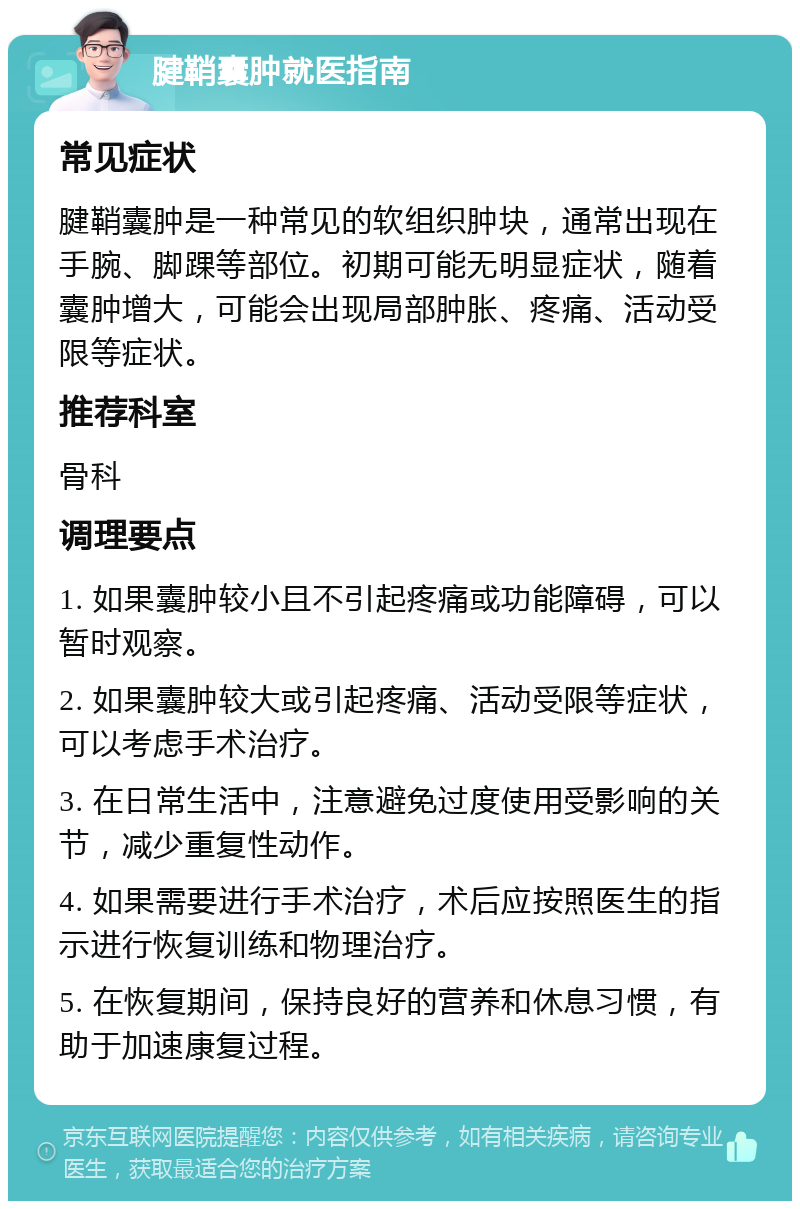 腱鞘囊肿就医指南 常见症状 腱鞘囊肿是一种常见的软组织肿块，通常出现在手腕、脚踝等部位。初期可能无明显症状，随着囊肿增大，可能会出现局部肿胀、疼痛、活动受限等症状。 推荐科室 骨科 调理要点 1. 如果囊肿较小且不引起疼痛或功能障碍，可以暂时观察。 2. 如果囊肿较大或引起疼痛、活动受限等症状，可以考虑手术治疗。 3. 在日常生活中，注意避免过度使用受影响的关节，减少重复性动作。 4. 如果需要进行手术治疗，术后应按照医生的指示进行恢复训练和物理治疗。 5. 在恢复期间，保持良好的营养和休息习惯，有助于加速康复过程。