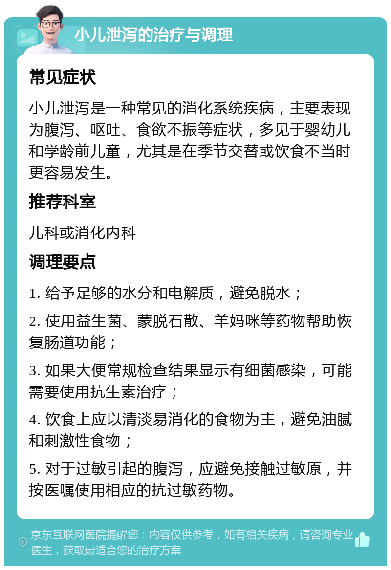 小儿泄泻的治疗与调理 常见症状 小儿泄泻是一种常见的消化系统疾病，主要表现为腹泻、呕吐、食欲不振等症状，多见于婴幼儿和学龄前儿童，尤其是在季节交替或饮食不当时更容易发生。 推荐科室 儿科或消化内科 调理要点 1. 给予足够的水分和电解质，避免脱水； 2. 使用益生菌、蒙脱石散、羊妈咪等药物帮助恢复肠道功能； 3. 如果大便常规检查结果显示有细菌感染，可能需要使用抗生素治疗； 4. 饮食上应以清淡易消化的食物为主，避免油腻和刺激性食物； 5. 对于过敏引起的腹泻，应避免接触过敏原，并按医嘱使用相应的抗过敏药物。