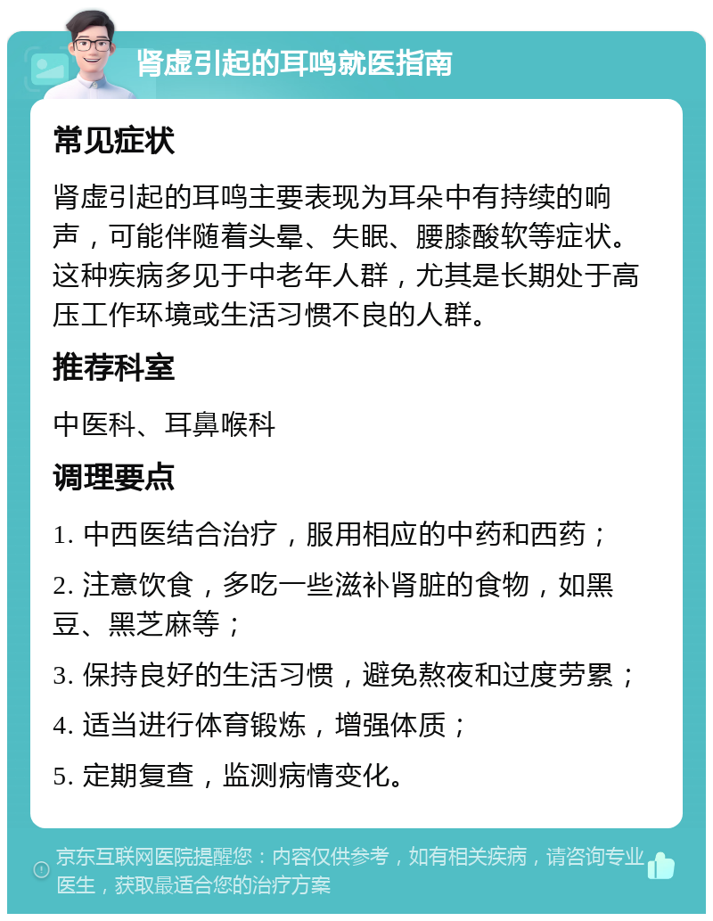 肾虚引起的耳鸣就医指南 常见症状 肾虚引起的耳鸣主要表现为耳朵中有持续的响声，可能伴随着头晕、失眠、腰膝酸软等症状。这种疾病多见于中老年人群，尤其是长期处于高压工作环境或生活习惯不良的人群。 推荐科室 中医科、耳鼻喉科 调理要点 1. 中西医结合治疗，服用相应的中药和西药； 2. 注意饮食，多吃一些滋补肾脏的食物，如黑豆、黑芝麻等； 3. 保持良好的生活习惯，避免熬夜和过度劳累； 4. 适当进行体育锻炼，增强体质； 5. 定期复查，监测病情变化。