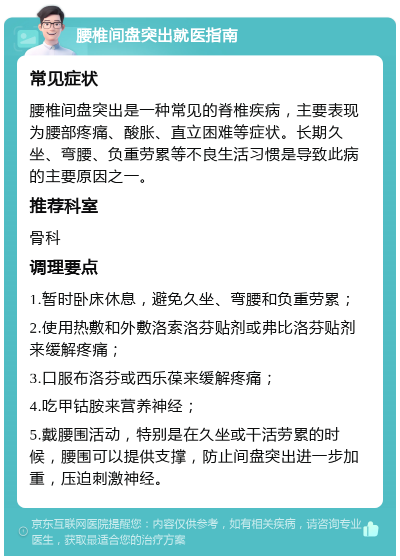 腰椎间盘突出就医指南 常见症状 腰椎间盘突出是一种常见的脊椎疾病，主要表现为腰部疼痛、酸胀、直立困难等症状。长期久坐、弯腰、负重劳累等不良生活习惯是导致此病的主要原因之一。 推荐科室 骨科 调理要点 1.暂时卧床休息，避免久坐、弯腰和负重劳累； 2.使用热敷和外敷洛索洛芬贴剂或弗比洛芬贴剂来缓解疼痛； 3.口服布洛芬或西乐葆来缓解疼痛； 4.吃甲钴胺来营养神经； 5.戴腰围活动，特别是在久坐或干活劳累的时候，腰围可以提供支撑，防止间盘突出进一步加重，压迫刺激神经。