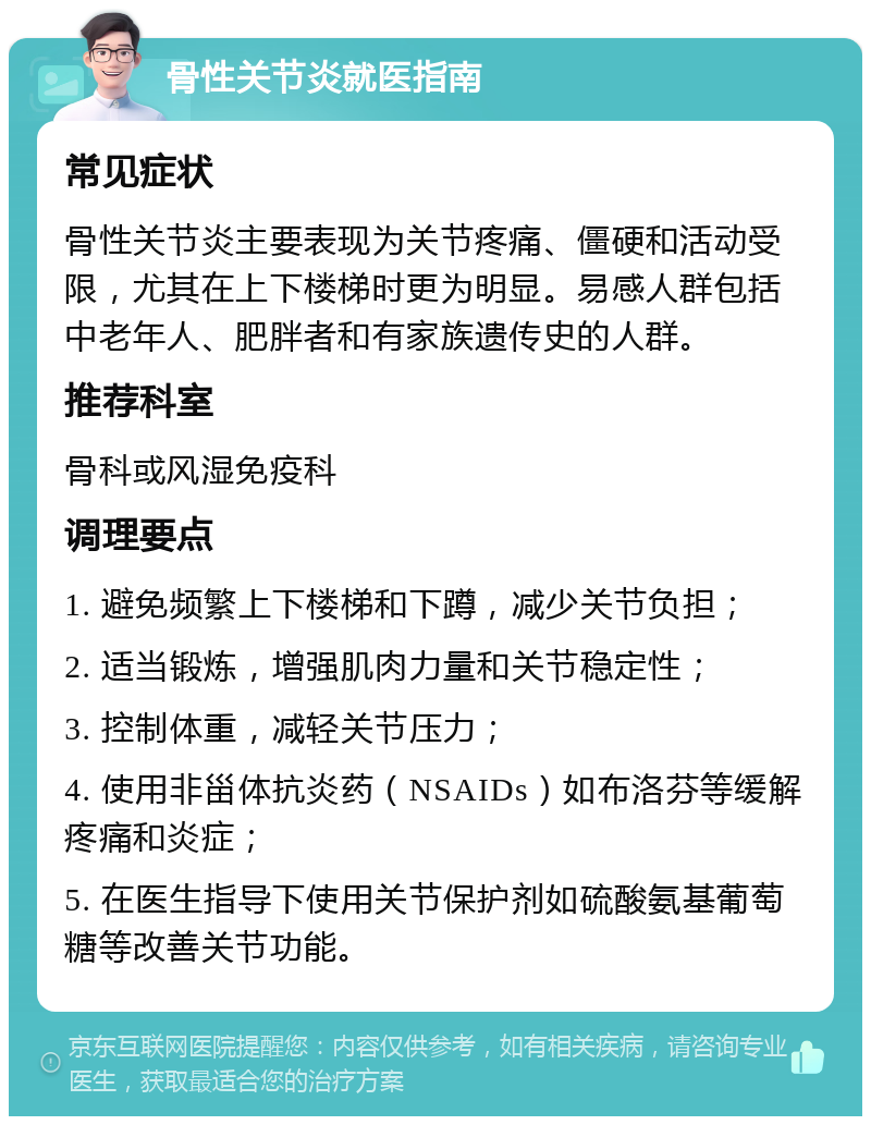 骨性关节炎就医指南 常见症状 骨性关节炎主要表现为关节疼痛、僵硬和活动受限，尤其在上下楼梯时更为明显。易感人群包括中老年人、肥胖者和有家族遗传史的人群。 推荐科室 骨科或风湿免疫科 调理要点 1. 避免频繁上下楼梯和下蹲，减少关节负担； 2. 适当锻炼，增强肌肉力量和关节稳定性； 3. 控制体重，减轻关节压力； 4. 使用非甾体抗炎药（NSAIDs）如布洛芬等缓解疼痛和炎症； 5. 在医生指导下使用关节保护剂如硫酸氨基葡萄糖等改善关节功能。