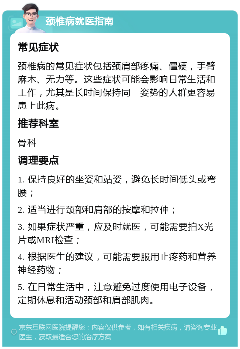 颈椎病就医指南 常见症状 颈椎病的常见症状包括颈肩部疼痛、僵硬，手臂麻木、无力等。这些症状可能会影响日常生活和工作，尤其是长时间保持同一姿势的人群更容易患上此病。 推荐科室 骨科 调理要点 1. 保持良好的坐姿和站姿，避免长时间低头或弯腰； 2. 适当进行颈部和肩部的按摩和拉伸； 3. 如果症状严重，应及时就医，可能需要拍X光片或MRI检查； 4. 根据医生的建议，可能需要服用止疼药和营养神经药物； 5. 在日常生活中，注意避免过度使用电子设备，定期休息和活动颈部和肩部肌肉。