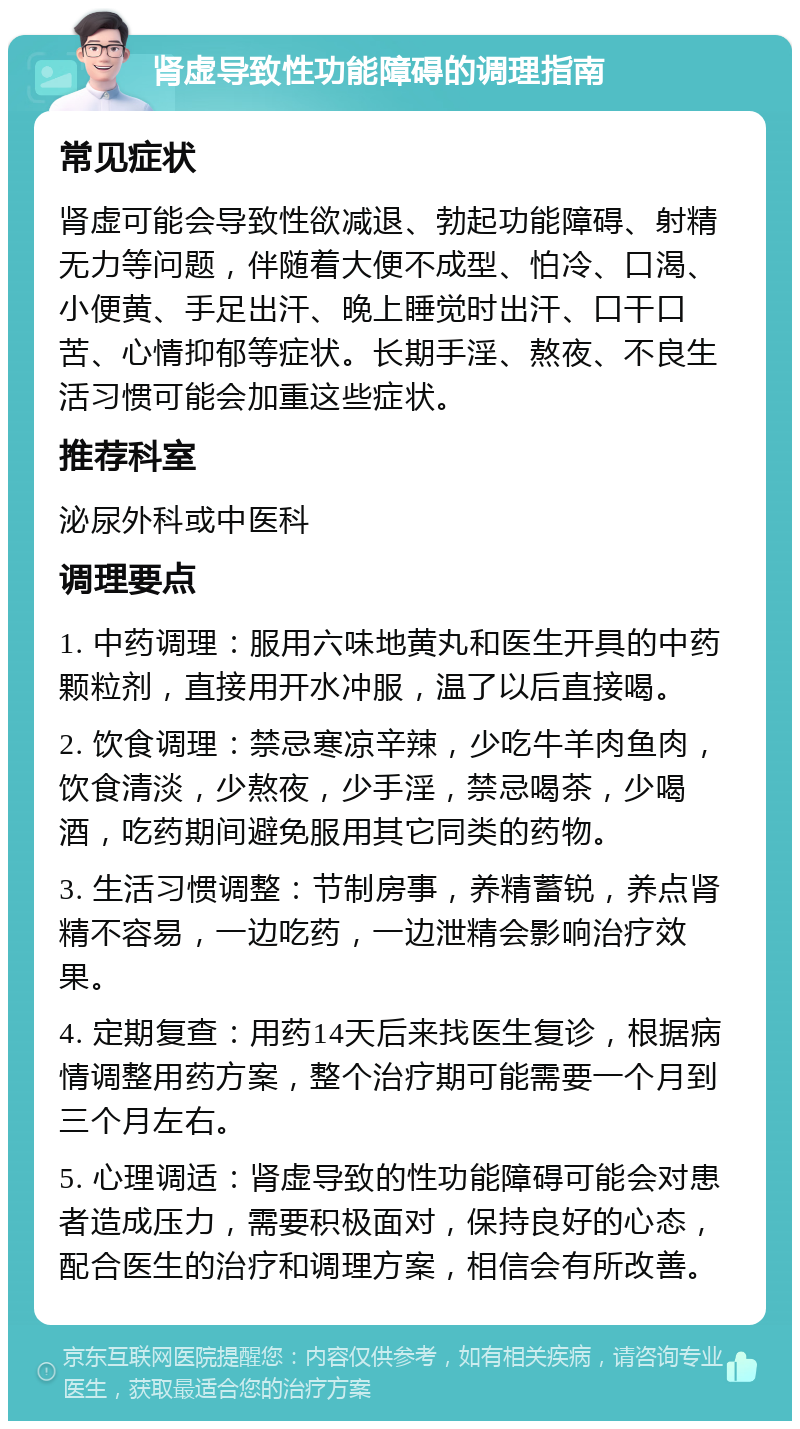 肾虚导致性功能障碍的调理指南 常见症状 肾虚可能会导致性欲减退、勃起功能障碍、射精无力等问题，伴随着大便不成型、怕冷、口渴、小便黄、手足出汗、晚上睡觉时出汗、口干口苦、心情抑郁等症状。长期手淫、熬夜、不良生活习惯可能会加重这些症状。 推荐科室 泌尿外科或中医科 调理要点 1. 中药调理：服用六味地黄丸和医生开具的中药颗粒剂，直接用开水冲服，温了以后直接喝。 2. 饮食调理：禁忌寒凉辛辣，少吃牛羊肉鱼肉，饮食清淡，少熬夜，少手淫，禁忌喝茶，少喝酒，吃药期间避免服用其它同类的药物。 3. 生活习惯调整：节制房事，养精蓄锐，养点肾精不容易，一边吃药，一边泄精会影响治疗效果。 4. 定期复查：用药14天后来找医生复诊，根据病情调整用药方案，整个治疗期可能需要一个月到三个月左右。 5. 心理调适：肾虚导致的性功能障碍可能会对患者造成压力，需要积极面对，保持良好的心态，配合医生的治疗和调理方案，相信会有所改善。