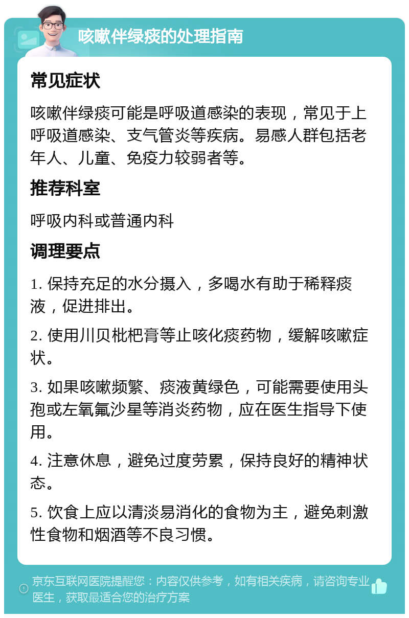 咳嗽伴绿痰的处理指南 常见症状 咳嗽伴绿痰可能是呼吸道感染的表现，常见于上呼吸道感染、支气管炎等疾病。易感人群包括老年人、儿童、免疫力较弱者等。 推荐科室 呼吸内科或普通内科 调理要点 1. 保持充足的水分摄入，多喝水有助于稀释痰液，促进排出。 2. 使用川贝枇杷膏等止咳化痰药物，缓解咳嗽症状。 3. 如果咳嗽频繁、痰液黄绿色，可能需要使用头孢或左氧氟沙星等消炎药物，应在医生指导下使用。 4. 注意休息，避免过度劳累，保持良好的精神状态。 5. 饮食上应以清淡易消化的食物为主，避免刺激性食物和烟酒等不良习惯。