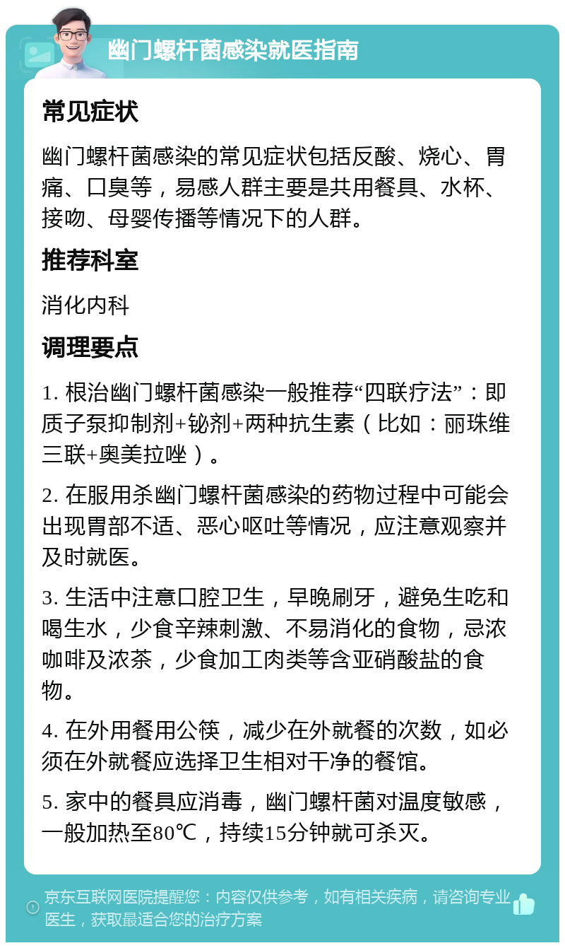 幽门螺杆菌感染就医指南 常见症状 幽门螺杆菌感染的常见症状包括反酸、烧心、胃痛、口臭等，易感人群主要是共用餐具、水杯、接吻、母婴传播等情况下的人群。 推荐科室 消化内科 调理要点 1. 根治幽门螺杆菌感染一般推荐“四联疗法”：即质子泵抑制剂+铋剂+两种抗生素（比如：丽珠维三联+奥美拉唑）。 2. 在服用杀幽门螺杆菌感染的药物过程中可能会出现胃部不适、恶心呕吐等情况，应注意观察并及时就医。 3. 生活中注意口腔卫生，早晚刷牙，避免生吃和喝生水，少食辛辣刺激、不易消化的食物，忌浓咖啡及浓茶，少食加工肉类等含亚硝酸盐的食物。 4. 在外用餐用公筷，减少在外就餐的次数，如必须在外就餐应选择卫生相对干净的餐馆。 5. 家中的餐具应消毒，幽门螺杆菌对温度敏感，一般加热至80℃，持续15分钟就可杀灭。