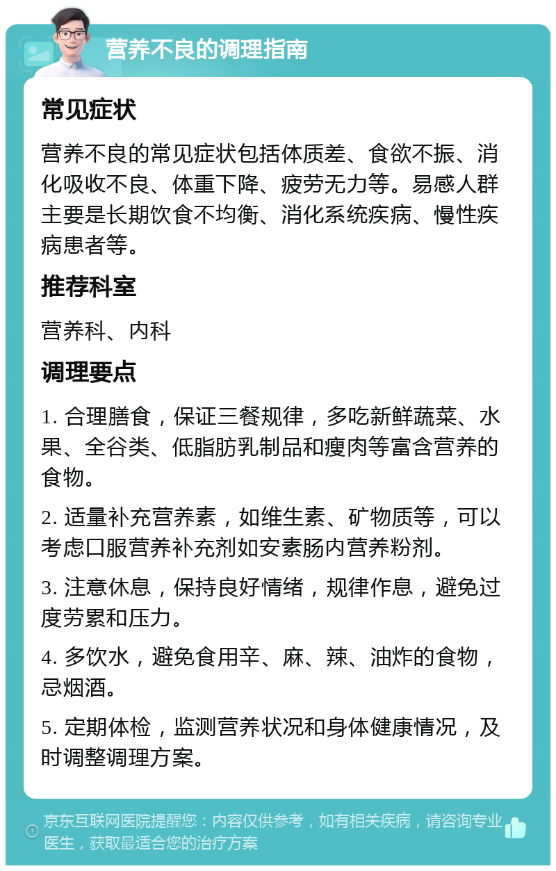 营养不良的调理指南 常见症状 营养不良的常见症状包括体质差、食欲不振、消化吸收不良、体重下降、疲劳无力等。易感人群主要是长期饮食不均衡、消化系统疾病、慢性疾病患者等。 推荐科室 营养科、内科 调理要点 1. 合理膳食，保证三餐规律，多吃新鲜蔬菜、水果、全谷类、低脂肪乳制品和瘦肉等富含营养的食物。 2. 适量补充营养素，如维生素、矿物质等，可以考虑口服营养补充剂如安素肠内营养粉剂。 3. 注意休息，保持良好情绪，规律作息，避免过度劳累和压力。 4. 多饮水，避免食用辛、麻、辣、油炸的食物，忌烟酒。 5. 定期体检，监测营养状况和身体健康情况，及时调整调理方案。