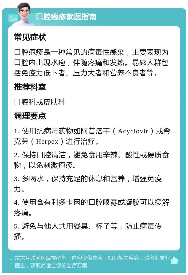 口腔疱疹就医指南 常见症状 口腔疱疹是一种常见的病毒性感染，主要表现为口腔内出现水疱，伴随疼痛和发热。易感人群包括免疫力低下者、压力大者和营养不良者等。 推荐科室 口腔科或皮肤科 调理要点 1. 使用抗病毒药物如阿昔洛韦（Acyclovir）或希克劳（Herpex）进行治疗。 2. 保持口腔清洁，避免食用辛辣、酸性或硬质食物，以免刺激疱疹。 3. 多喝水，保持充足的休息和营养，增强免疫力。 4. 使用含有利多卡因的口腔喷雾或凝胶可以缓解疼痛。 5. 避免与他人共用餐具、杯子等，防止病毒传播。